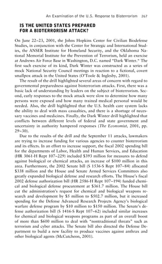 An Examination of the U.S. Response to Bioterrorism 267
IS THE UNITED STATES PREPARED
FOR A BIOTERRORISM ATTACK?
On June 22–23, 2001, the Johns Hopkins Center for Civilian Biodefense
Studies, in conjunction with the Center for Strategic and International Stud-
ies, the ANSER Institute for Homeland Security, and the Oklahoma Na-
tional Memorial Institute for the Prevention of Terrorism, held an exercise
at Andrews Air Force Base in Washington, D.C. named “Dark Winter.“ The
first such exercise of its kind, Dark Winter was constructed as a series of
mock National Security Council meetings in reaction to a fictional, covert
smallpox attack in the United States (O’Toole & Inglesby, 2001).
The result of the drill highlighted several areas of concern with regard to
governmental preparedness against bioterrorism attacks. First, there was a
basic lack of understanding by leaders on the subject of bioterrorism. Sec-
ond, early responses to the mock attack were slow to determine how many
persons were exposed and how many trained medical personal would be
needed. Also, the drill highlighted that the U.S. health care system lacks
the ability to deal with mass casualties, and there is a shortage of neces-
sary vaccines and medicines. Finally, the Dark Winter drill highlighted that
conflicts between different levels of federal and state government and
uncertainty in authority hampered responses (The Economist, 2001, pp.
29–30).
Due to the results of the drill and the September 11 attacks, lawmakers
are trying to increase funding for various agencies to counter bioterrorism
and its effects. In an effort to increase support, the fiscal 2002 spending bill
for the departments of Labor, Health and Human Services, and Education
(HR 3061-H Rept 107–229) included $393 million for measures to defend
against biological or chemical attacks, an increase of $100 million in this
area. Furthermore, the 2002 Senate bill (S 1536-S Rept 107–84) allocated
$338 million and the House and Senate Armed Services Committees also
greatly expanded biological defense and research efforts. The House’s fiscal
2002 defense authorization bill (HR 2586-H Rept 107–194) funded chemi-
cal and biological defense procurement at $361.7 million. The House bill
cut the administration’s request for chemical and biological weapons re-
search and development by $5 million to $502.7 million, but it increased
spending for the Defense Advanced Research Projects Agency’s biological
warfare defense program by $10 million to $150 million. The Senate’s de-
fense authorization bill (S 1416-S Rept 107–62) included similar increases
for chemical and biological weapons programs as part of an overall boost
of more than $600 million to deal with “nontraditional threats” such as
terrorism and cyber attacks. The Senate bill also directed the Defense De-
partment to build a new facility to produce vaccines against anthrax and
other biological agents (McCutcheon, 2001).
 