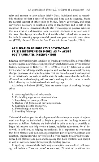 An Examination of the U.S. Response to Bioterrorism 269
relax and attempt to sleep at least briefly. Next, individuals need to reestab-
lish priorities so that a sense of purpose and hope can be regained. Using
the natural support of others such as friends, family, coworkers, and other
survivors is necessary to establish a sense of togetherness and to help in the
reduction of stress. Individuals should also try to engage in positive activities
that can serve as a distraction from traumatic memories of or reactions to
the event. Finally, a person should seek out the advice of a doctor or counse-
lor for help in treating symptoms of depression or posttraumatic stress disor-
der (PTSD; National Center for Post Traumatic Stress Disorder, 2001).
APPLICATION OF ROBERTS’S SEVEN-STAGE
CRISIS INTERVENTION MODEL AS AN ACUTE
POSTTRAUMATIC INTERVENTION
Effective intervention with survivors of trauma precipitated by a crisis of this
nature requires a careful assessment of individual, family, and environmental
factors. According to Roberts (1991, 1992), a crisis by definition is short
term and overwhelming, and the response will involve an emotionally taxing
change. In a terrorist attack, the crisis event has caused a senseless disruption
in the individual’s normal and stable state. It makes sense that the individu-
al’s usual methods of coping will not work and a quiet place must be estab-
lished allowing the individual to think and regroup.
According to Roberts (1991), there are seven stages of working through
crisis:
1. Assessing lethality and safety needs.
2. Establishing rapport and communication.
3. Identifying the major problems.
4. Dealing with feelings and providing support.
5. Exploring possible alternatives.
6. Formulating an action plan.
7. Providing follow-up.
This model and support for development of the subsequent stages of adjust-
ment can help the individual to begin to prepare for the long journey of
recovery to follow. Assisting the individual in crisis as early as possible to
begin this process can help create a better, healthier adjustment for all in-
volved. In addition, as helping professionals, it is important to remember
that both pleasure and pain remain a necessary part of growth, change, and
adaption. Individuals who have suffered a crisis need to be allowed to expe-
rience both pleasure and pain and to realize that both emotions can coexist
as well as wax and wane throughout the healing process.
In applying this model, the following assumptions are made: (1) all strat-
egy will follow a “here and now” orientation; (2) most interventions pro-
 