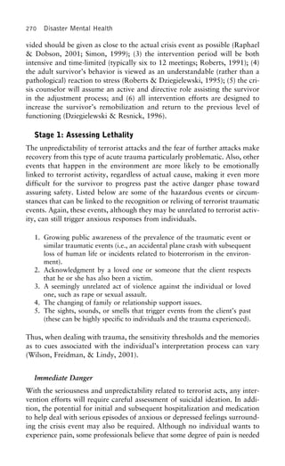270 Disaster Mental Health
vided should be given as close to the actual crisis event as possible (Raphael
& Dobson, 2001; Simon, 1999); (3) the intervention period will be both
intensive and time-limited (typically six to 12 meetings; Roberts, 1991); (4)
the adult survivor’s behavior is viewed as an understandable (rather than a
pathological) reaction to stress (Roberts & Dziegielewski, 1995); (5) the cri-
sis counselor will assume an active and directive role assisting the survivor
in the adjustment process; and (6) all intervention efforts are designed to
increase the survivor’s remobilization and return to the previous level of
functioning (Dziegielewski & Resnick, 1996).
Stage 1: Assessing Lethality
The unpredictability of terrorist attacks and the fear of further attacks make
recovery from this type of acute trauma particularly problematic. Also, other
events that happen in the environment are more likely to be emotionally
linked to terrorist activity, regardless of actual cause, making it even more
difficult for the survivor to progress past the active danger phase toward
assuring safety. Listed below are some of the hazardous events or circum-
stances that can be linked to the recognition or reliving of terrorist traumatic
events. Again, these events, although they may be unrelated to terrorist activ-
ity, can still trigger anxious responses from individuals.
1. Growing public awareness of the prevalence of the traumatic event or
similar traumatic events (i.e., an accidental plane crash with subsequent
loss of human life or incidents related to bioterrorism in the environ-
ment).
2. Acknowledgment by a loved one or someone that the client respects
that he or she has also been a victim.
3. A seemingly unrelated act of violence against the individual or loved
one, such as rape or sexual assault.
4. The changing of family or relationship support issues.
5. The sights, sounds, or smells that trigger events from the client’s past
(these can be highly specific to individuals and the trauma experienced).
Thus, when dealing with trauma, the sensitivity thresholds and the memories
as to cues associated with the individual’s interpretation process can vary
(Wilson, Freidman, & Lindy, 2001).
Immediate Danger
With the seriousness and unpredictability related to terrorist acts, any inter-
vention efforts will require careful assessment of suicidal ideation. In addi-
tion, the potential for initial and subsequent hospitalization and medication
to help deal with serious episodes of anxious or depressed feelings surround-
ing the crisis event may also be required. Although no individual wants to
experience pain, some professionals believe that some degree of pain is needed
 