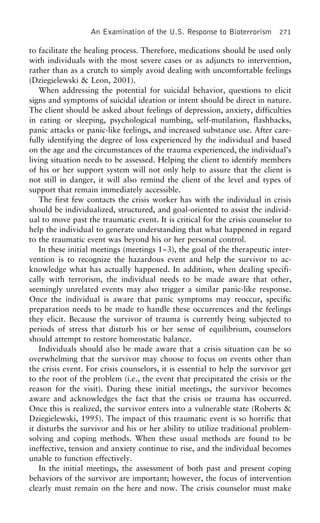 An Examination of the U.S. Response to Bioterrorism 271
to facilitate the healing process. Therefore, medications should be used only
with individuals with the most severe cases or as adjuncts to intervention,
rather than as a crutch to simply avoid dealing with uncomfortable feelings
(Dziegielewski & Leon, 2001).
When addressing the potential for suicidal behavior, questions to elicit
signs and symptoms of suicidal ideation or intent should be direct in nature.
The client should be asked about feelings of depression, anxiety, difficulties
in eating or sleeping, psychological numbing, self-mutilation, flashbacks,
panic attacks or panic-like feelings, and increased substance use. After care-
fully identifying the degree of loss experienced by the individual and based
on the age and the circumstances of the trauma experienced, the individual’s
living situation needs to be assessed. Helping the client to identify members
of his or her support system will not only help to assure that the client is
not still in danger, it will also remind the client of the level and types of
support that remain immediately accessible.
The first few contacts the crisis worker has with the individual in crisis
should be individualized, structured, and goal-oriented to assist the individ-
ual to move past the traumatic event. It is critical for the crisis counselor to
help the individual to generate understanding that what happened in regard
to the traumatic event was beyond his or her personal control.
In these initial meetings (meetings 1–3), the goal of the therapeutic inter-
vention is to recognize the hazardous event and help the survivor to ac-
knowledge what has actually happened. In addition, when dealing specifi-
cally with terrorism, the individual needs to be made aware that other,
seemingly unrelated events may also trigger a similar panic-like response.
Once the individual is aware that panic symptoms may reoccur, specific
preparation needs to be made to handle these occurrences and the feelings
they elicit. Because the survivor of trauma is currently being subjected to
periods of stress that disturb his or her sense of equilibrium, counselors
should attempt to restore homeostatic balance.
Individuals should also be made aware that a crisis situation can be so
overwhelming that the survivor may choose to focus on events other than
the crisis event. For crisis counselors, it is essential to help the survivor get
to the root of the problem (i.e., the event that precipitated the crisis or the
reason for the visit). During these initial meetings, the survivor becomes
aware and acknowledges the fact that the crisis or trauma has occurred.
Once this is realized, the survivor enters into a vulnerable state (Roberts &
Dziegielewski, 1995). The impact of this traumatic event is so horrific that
it disturbs the survivor and his or her ability to utilize traditional problem-
solving and coping methods. When these usual methods are found to be
ineffective, tension and anxiety continue to rise, and the individual becomes
unable to function effectively.
In the initial meetings, the assessment of both past and present coping
behaviors of the survivor are important; however, the focus of intervention
clearly must remain on the here and now. The crisis counselor must make
 