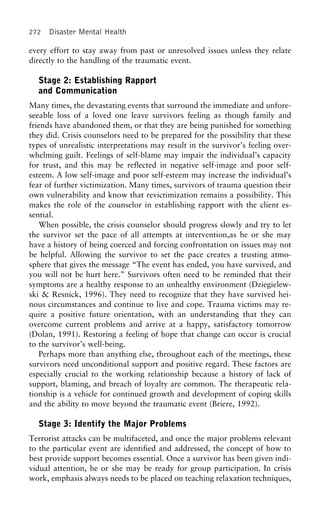 272 Disaster Mental Health
every effort to stay away from past or unresolved issues unless they relate
directly to the handling of the traumatic event.
Stage 2: Establishing Rapport
and Communication
Many times, the devastating events that surround the immediate and unfore-
seeable loss of a loved one leave survivors feeling as though family and
friends have abandoned them, or that they are being punished for something
they did. Crisis counselors need to be prepared for the possibility that these
types of unrealistic interpretations may result in the survivor’s feeling over-
whelming guilt. Feelings of self-blame may impair the individual’s capacity
for trust, and this may be reflected in negative self-image and poor self-
esteem. A low self-image and poor self-esteem may increase the individual’s
fear of further victimization. Many times, survivors of trauma question their
own vulnerability and know that revictimization remains a possibility. This
makes the role of the counselor in establishing rapport with the client es-
sential.
When possible, the crisis counselor should progress slowly and try to let
the survivor set the pace of all attempts at intervention,as he or she may
have a history of being coerced and forcing confrontation on issues may not
be helpful. Allowing the survivor to set the pace creates a trusting atmo-
sphere that gives the message “The event has ended, you have survived, and
you will not be hurt here.” Survivors often need to be reminded that their
symptoms are a healthy response to an unhealthy environment (Dziegielew-
ski & Resnick, 1996). They need to recognize that they have survived hei-
nous circumstances and continue to live and cope. Trauma victims may re-
quire a positive future orientation, with an understanding that they can
overcome current problems and arrive at a happy, satisfactory tomorrow
(Dolan, 1991). Restoring a feeling of hope that change can occur is crucial
to the survivor’s well-being.
Perhaps more than anything else, throughout each of the meetings, these
survivors need unconditional support and positive regard. These factors are
especially crucial to the working relationship because a history of lack of
support, blaming, and breach of loyalty are common. The therapeutic rela-
tionship is a vehicle for continued growth and development of coping skills
and the ability to move beyond the traumatic event (Briere, 1992).
Stage 3: Identify the Major Problems
Terrorist attacks can be multifaceted, and once the major problems relevant
to the particular event are identified and addressed, the concept of how to
best provide support becomes essential. Once a survivor has been given indi-
vidual attention, he or she may be ready for group participation. In crisis
work, emphasis always needs to be placed on teaching relaxation techniques,
 