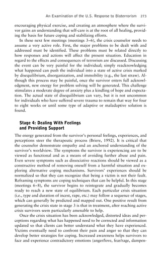 An Examination of the U.S. Response to Bioterrorism 273
encouraging physical exercise, and creating an atmosphere where the survi-
vor gains an understanding that self-care is at the root of all healing, provid-
ing the basis for future coping and stabilizing efforts.
In these next few meetings (meetings 3–6), the crisis counselor needs to
assume a very active role. First, the major problems to be dealt with and
addressed must be identified. These problems must be related directly to
how responses and actions will affect the present situation. Education in
regard to the effects and consequences of terrorism are discussed. Discussing
the event can be very painful for the individual; simply reacknowledging
what happened can push the individual into a state of active crisis marked
by disequilibrium, disorganization, and immobility (e.g., the last straw). Al-
though this process may be painful, once the survivor enters full acknowl-
edgment, new energy for problem solving will be generated. This challenge
stimulates a moderate degree of anxiety plus a kindling of hope and expecta-
tion. The actual state of disequilibrium can vary, but it is not uncommon
for individuals who have suffered severe trauma to remain that way for four
to eight weeks or until some type of adaptive or maladaptive solution is
found.
Stage 4: Dealing With Feelings
and Providing Support
The energy generated from the survivor’s personal feelings, experiences, and
perceptions steer the therapeutic process (Briere, 1992). It is critical that
the counselor demonstrate empathy and an anchored understanding of the
survivor’s worldview. The symptoms the survivor is experiencing are to be
viewed as functional and as a means of avoiding further abuse and pain.
Even severe symptoms such as dissociative reactions should be viewed as a
constructive method of removing oneself from a harmful situation and ex-
ploring alternative coping mechanisms. Survivors’ experiences should be
normalized so that they can recognize that being a victim is not their fault.
Reframing symptoms are coping techniques that can be helpful. In this stage
(meetings 6–8), the survivor begins to reintegrate and gradually becomes
ready to reach a new state of equilibrium. Each particular crisis situation
(i.e., type and duration of incest, rape, etc.) may follow a sequence of stages,
which can generally be predicted and mapped out. One positive result from
generating the crisis state in stage 3 is that in treatment, after reaching active
crisis survivors seem particularly amenable to help.
Once the crisis situation has been acknowledged, distorted ideas and per-
ceptions regarding what has happened need to be corrected and information
updated so that clients can better understand what they have experienced.
Victims eventually need to confront their pain and anger so that they can
develop better strategies for coping. Increased awareness helps survivors to
face and experience contradictory emotions (anger/love, fear/rage, dampen-
 