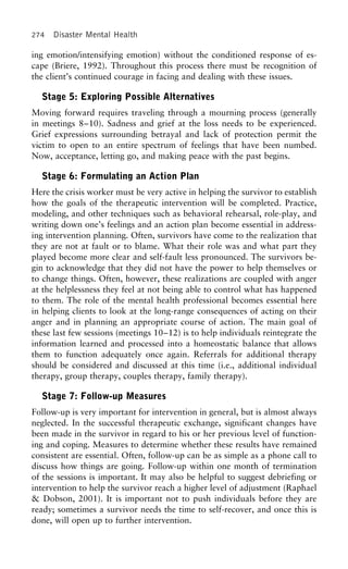 274 Disaster Mental Health
ing emotion/intensifying emotion) without the conditioned response of es-
cape (Briere, 1992). Throughout this process there must be recognition of
the client’s continued courage in facing and dealing with these issues.
Stage 5: Exploring Possible Alternatives
Moving forward requires traveling through a mourning process (generally
in meetings 8–10). Sadness and grief at the loss needs to be experienced.
Grief expressions surrounding betrayal and lack of protection permit the
victim to open to an entire spectrum of feelings that have been numbed.
Now, acceptance, letting go, and making peace with the past begins.
Stage 6: Formulating an Action Plan
Here the crisis worker must be very active in helping the survivor to establish
how the goals of the therapeutic intervention will be completed. Practice,
modeling, and other techniques such as behavioral rehearsal, role-play, and
writing down one’s feelings and an action plan become essential in address-
ing intervention planning. Often, survivors have come to the realization that
they are not at fault or to blame. What their role was and what part they
played become more clear and self-fault less pronounced. The survivors be-
gin to acknowledge that they did not have the power to help themselves or
to change things. Often, however, these realizations are coupled with anger
at the helplessness they feel at not being able to control what has happened
to them. The role of the mental health professional becomes essential here
in helping clients to look at the long-range consequences of acting on their
anger and in planning an appropriate course of action. The main goal of
these last few sessions (meetings 10–12) is to help individuals reintegrate the
information learned and processed into a homeostatic balance that allows
them to function adequately once again. Referrals for additional therapy
should be considered and discussed at this time (i.e., additional individual
therapy, group therapy, couples therapy, family therapy).
Stage 7: Follow-up Measures
Follow-up is very important for intervention in general, but is almost always
neglected. In the successful therapeutic exchange, significant changes have
been made in the survivor in regard to his or her previous level of function-
ing and coping. Measures to determine whether these results have remained
consistent are essential. Often, follow-up can be as simple as a phone call to
discuss how things are going. Follow-up within one month of termination
of the sessions is important. It may also be helpful to suggest debriefing or
intervention to help the survivor reach a higher level of adjustment (Raphael
& Dobson, 2001). It is important not to push individuals before they are
ready; sometimes a survivor needs the time to self-recover, and once this is
done, will open up to further intervention.
 