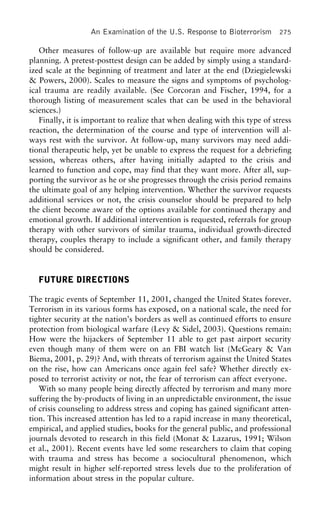 An Examination of the U.S. Response to Bioterrorism 275
Other measures of follow-up are available but require more advanced
planning. A pretest-posttest design can be added by simply using a standard-
ized scale at the beginning of treatment and later at the end (Dziegielewski
& Powers, 2000). Scales to measure the signs and symptoms of psycholog-
ical trauma are readily available. (See Corcoran and Fischer, 1994, for a
thorough listing of measurement scales that can be used in the behavioral
sciences.)
Finally, it is important to realize that when dealing with this type of stress
reaction, the determination of the course and type of intervention will al-
ways rest with the survivor. At follow-up, many survivors may need addi-
tional therapeutic help, yet be unable to express the request for a debriefing
session, whereas others, after having initially adapted to the crisis and
learned to function and cope, may find that they want more. After all, sup-
porting the survivor as he or she progresses through the crisis period remains
the ultimate goal of any helping intervention. Whether the survivor requests
additional services or not, the crisis counselor should be prepared to help
the client become aware of the options available for continued therapy and
emotional growth. If additional intervention is requested, referrals for group
therapy with other survivors of similar trauma, individual growth-directed
therapy, couples therapy to include a significant other, and family therapy
should be considered.
FUTURE DIRECTIONS
The tragic events of September 11, 2001, changed the United States forever.
Terrorism in its various forms has exposed, on a national scale, the need for
tighter security at the nation’s borders as well as continued efforts to ensure
protection from biological warfare (Levy & Sidel, 2003). Questions remain:
How were the hijackers of September 11 able to get past airport security
even though many of them were on an FBI watch list (McGeary & Van
Biema, 2001, p. 29)? And, with threats of terrorism against the United States
on the rise, how can Americans once again feel safe? Whether directly ex-
posed to terrorist activity or not, the fear of terrorism can affect everyone.
With so many people being directly affected by terrorism and many more
suffering the by-products of living in an unpredictable environment, the issue
of crisis counseling to address stress and coping has gained significant atten-
tion. This increased attention has led to a rapid increase in many theoretical,
empirical, and applied studies, books for the general public, and professional
journals devoted to research in this field (Monat & Lazarus, 1991; Wilson
et al., 2001). Recent events have led some researchers to claim that coping
with trauma and stress has become a sociocultural phenomenon, which
might result in higher self-reported stress levels due to the proliferation of
information about stress in the popular culture.
 