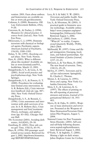 An Examination of the U.S. Response to Bioterrorism 277
vention. 2001. Facts about anthrax Levy, B. S. & Sidel, V. W. (2003).
and bioterrorism are available on- Terrorism and public health. New
line at www.cdc.gov/documents. York: Oxford University Press.
Coleman, S. (2000). Biometrics. FBI Liu, S., & Silverman, M. (2001). A
Law Enforcement Bulletin, 69(6), practical guide to biometric secu-
9–20. rity technology. Available online:
Corcoran, K., & Fischer, J. (1994). http:// www.computer.org/itpro/
Measures for clinical practice: A homepage/Jan_Feb/security3.htm.
source book (2nd ed.). New York: Retrieved August 1, 2002.
Free Press. McCutcheon, C. (2001). From
DiGiovanni, C. J. (1999). Domestic “What-ifs” to reality. Congres-
terrorism with chemical or biologi- sional Quarterly Weekly, 59(40),
cal agents: Psychiatric aspects. 2463–2464.
American Journal of Psychiatry, McDonald, W. (1997). Crime and ille-
156(10), 1500–1505. gal immigration: Emerging, local,
Dolan, Y. M. (1991). Resolving sex- state, and federal partnerships. Na-
ual abuse. New York: Norton. tional Institute of Justice Journal,
Dyer, K. (2001). What is different 1237, 21–25.
about this incident? Available on- McGeary, J., & Van Biena, D. (2001).
line at www.kirstimd.com/911_ The new breed of terrorist. Time,
health.htm. March 15, 2001. 158(13), 29–39.
Dziegielewski, S. F., & Leon, A. M. McVey, P. (1997). Terrorism and lo-
(2001). Social work practice and cal law enforcement. Springfield,
psychopharmacology. New York: IL: Charles C. Thomas.
Springer.
Monat, L. & Lazarus, A. (1991).
Dziegielewski, S. F., & Powers, G. T.
Stress and coping. New York: Co-
(2000). Procedures for evaluating
lumbia University Press.
time-limited crisis intervention. In
Moss, S. E., & Lawrence, K. G.
A. R. Roberts (Ed.), Crisis interven-
(1997). The effects of priming on
tion handbook (2nd ed.) (pp. 487–
the self-reporting of perceived
506). New York: Oxford Univer-
stressors and strains. Journal of Or-
sity Press.
ganizational Behavior 18, 393–
Dziegielewski, S. F., & Resnick, C.
403.(1996). Crisis assessment and inter-
Myers, D. & Oaks, N. (2001). Weap-vention with adult survivors of in-
ons of mass destruction and terror-cest. In A. R. Roberts (Ed.), Crisis
ism. Presented at the Weapons ofmanagement and brief treatment:
Mass Destruction/Terrorism Orien-Theory, technique, and applica-
tation Pilot Program, August 5,tions (pp. 83–102). Chicago: Nel-
2004.son Hall.
National Center for Post TraumaticThe Economist (2001). Avoiding dark
Stress Disorder. (2001). Self-carewinter, 361(8245), 29–30.
and self-help following disaster.Eisenburg, D. (2001). How safe can
www.ncptsd.org/facts/disasters.we get? Time, 158(13), 85–91.
html. Retrieved August 1, 2002.Hays, R. (1996). INS passenger accel-
O’Toole, T. & Inglesby, T. (2001).erated service system. Retrieved Au-
Shining a light on dark winter.gust 1, 2002. http://www.biometrics.
org/ REPORT/INSPASS.html. Johns Hopkins Center for Civilian
 
