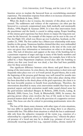 Crisis Intervention, Grief Therapy, and the Loss of Life 281
function serves to insulate the bereaved from an overwhelming emotional
experience. The immediate response from others is to increase closeness after
the death (McBride & Sims, 2001).
When the death is due to trauma, the intensity of this phase can be in-
creased. The suddenness and violence of the experience can often put the
bereaved in a seriously compromised state, both medically and emotionally
(Parkes, 1998; Regehr & Sussman 2004). It is here that intervention from
the practitioner and the family is crucial in aiding coping. Proper handling
of this intense grief experience has been shown to impact the long-term out-
come for the bereaved. An example of this impact can be seen in the case of
Pan Am Flight 103, which was blown up over Lockerbee, Scotland, on De-
cember 21, 1988. The first author has a fifteen-year relationship with many
families in this group. Numerous families claimed that they were mishandled
by both the airline and the State Department at the time of the event and
were not given clear information or instructions on what to do during the
crisis. This lack of direction and support at the time of the bombing led to
a passionate response of anger and rage in many of the family members and
had a negative impact on their grief. (Imagine, for example, how it felt to be
called by a State Department employee several days after the bombing to
inform you that your loved one was dead, a fact that had been painfully
clear for those several days.)
One significant difference between crisis theory and grief theory is the
timing of the intervention. In crisis theory, the intervention is short term and
frequently takes place over a 6- to 8-week period. In grief theory, this is only
the beginning of the process; grief therapy may well extend for months into
years. Because the initial crisis intervention often takes place during what
has been described as the shock phase of the grief experience, the client is in
the least favorable position to benefit from psychotherapy. Therefore, the
interventions described in many crisis intervention models that focus on the
practical aspects and task orientation model make sound clinical sense for
the grief-stricken individual (Burgess & Roberts, 2000; Everly, Lating, &
Mitchell, 2000; Green, Lee, Trask, & Rheinscheld, 2000). In essence, the
grieving person whose crisis involves the loss of life needs to have many
practical matters dealt with, as well as the provision of a supportive environ-
ment. This focus can also be critical in preventing posttraumatic stress dis-
order.
The loss of life shares many elements with other types of crisis situations,
but may differ in significant elements. For one thing, there is an objective,
irretrievable loss. This differs from situations is which the loss is understand-
able only from the subjective viewpoint of the victim (e.g., rejection of a
relationship by a significant other); an “ambiguous loss,” wherein the physi-
cal presence of a loved one may be in doubt (e.g., prisoner of war); or a
chronically recurring partial loss (e.g., repeated strokes, chronic mental ill-
 