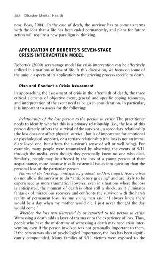 282 Disaster Mental Health
ness; Boss, 2004). In the case of death, the survivor has to come to terms
with the idea that a life has been ended permanently, and plans for future
action will require a new paradigm of thinking.
APPLICATION OF ROBERTS’S SEVEN-STAGE
CRISIS INTERVENTION MODEL
Roberts’s (2000) seven-stage model for crisis intervention can be effectively
utilized in situations of loss of life. In this discussion, we focus on some of
the unique aspects of its application to the grieving process specific to death.
Plan and Conduct a Crisis Assessment
In approaching the assessment of crisis in the aftermath of death, the three
critical elements of objective event, general and specific coping resources,
and interpretation of the event need to be given consideration. In particular,
it is important to assess for the following:
Relationship of the lost person to the person in crisis: The practitioner
needs to identify whether this is a primary relationship (i.e., the loss of this
person directly affects the survival of the survivor), a secondary relationship
(the loss does not affect physical survival, but is of importance for emotional
or psychological support), or a tertiary relationship (the loss is not an imme-
diate loved one, but affects the survivor’s sense of self or well-being). For
example, many people were traumatized by observing the events of 9/11
through the media, even though they personally knew no one who died.
Similarly, people may be affected by the loss of a young person of their
acquaintance, more because it calls existential issues into question than the
personal loss of the particular person.
Nature of the loss (e.g., anticipated, gradual, sudden, tragic): Acute crises
do not allow the survivor to do “anticipatory grieving” and are likely to be
experienced as more traumatic. However, even in situations where the loss
is anticipated, the moment of death is often still a shock, as it eliminates
fantasies of miraculous recovery and confronts the survivor with the harsh
reality of permanent loss. As one young man said: “I always knew there
would be a day when my mother would die. I just never thought the day
would come.”
Whether the loss was witnessed by or reported to the person in crisis:
Witnessing a death adds a layer of trauma onto the experience of loss. Thus,
people who have the misfortune of witnessing a death may need crisis inter-
vention, even if the person involved was not personally important to them.
If the person was also of psychological importance, the loss has been signifi-
cantly compounded. Many families of 9/11 victims were exposed to the
 