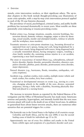 4 Overview
sionals, crisis intervention workers, or their significant others. The up-to-
date chapters in this book include thought-provoking case illustrations of
acute crisis episodes, with a step-by-step crisis intervention protocol applied
to each of the 50 case histories discussed.
The prevalence of social, psychological, criminal justice, and public health
problems has increased dramatically in recent years. Most notable are these
potentially crisis-inducing or trauma-provoking events:
Violent crimes (e.g., hostage situations, assaults, terrorist bombings, bio-
terrorism threats, domestic violence, muggings, sniper or drive-by shoot-
ings, sexual assaults, murder and attempted murders, violence in schools
and the workplace, mass murders).
Traumatic stressors or crisis-prone situations (e.g., becoming divorced or
separated from one’s spouse, losing one’s job, being hospitalized for a
sudden heart attack, being diagnosed with cancer, being diagnosed with
a sexually transmitted disease, having emergency surgery, watching a
close family member die, sustaining serious injuries in a car accident,
experiencing a near fatal encounter).
The onset or reoccurrence of mental illness (e.g., schizophrenia, schizoaf-
fective disorder, bipolar disorder, personality disorders, obsessive com-
pulsive disorder, phobias, panic disorder, posttraumatic stress disorder,
major depression).
Natural disasters (e.g., hurricanes, floods, tornadoes, earthquakes, vol-
canic eruptions).
Accidents (e.g., airplane crashes, train crashes, multiple motor vehicle and
truck crashes, bus crashes, ferry boat crashes).
Transitional or developmental stressors or events (e.g., moving to a new
city, changing schools in the middle of the year, divorce, unwanted
pregnancy, having a baby with a disability, becoming physically disa-
bled and placed in a nursing home).
The increase in terrorist threats as reported by the Federal Bureau of In-
vestigation and the Office of Homeland Security has made many Americans
anxious and panicky, hypervigilant, and intensely fearful that the next mass
terrorist attack will result in the death of one of their loved ones. In addition
to generalized fears about future terrorist attacks, there are numerous other
scenarios that are potential triggers for a crisis:
The homicide rate in the United States is the highest of all countries except
Colombia and South Africa, and for the year 2000, it was the second
leading cause of death for individuals age 15 to 24.
Approximately one out of every five children and youths in the United
States exhibit signs and symptoms of a psychiatric disorder each year.
 