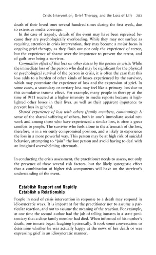 Crisis Intervention, Grief Therapy, and the Loss of Life 283
death of their loved ones several hundred times during the first week, due
to extensive media coverage.
In the case of tragedy, details of the event may have been repressed be-
cause they are psychologically overloading. While they may not surface as
requiring attention in crisis intervention, they may become a major focus in
ongoing grief therapy, as they flush out not only the experience of terror,
but the experience of shame over the impotence to prevent the terror, and
of guilt over being a survivor.
Cumulative effect of this loss on other losses by the person in crisis: While
the immediate loss of the person who died may be significant for the physical
or psychological survival of the person in crisis, it is often the case that this
loss adds to a burden of other kinds of losses experienced by the survivor,
which may potentiate the experience of loss and the expression of grief. In
some cases, a secondary or tertiary loss may feel like a primary loss due to
this cumulative trauma effect. For example, many people in therapy at the
time of 9/11 reacted at a higher intensity to media reports because it high-
lighted other losses in their lives, as well as their apparent impotence to
prevent loss in general.
Shared experience of loss with others (family members, community): A
sense of the shared suffering of others, both in one’s immediate social net-
work and among those who have experienced a similar loss, is often a great
comfort to people. The survivor who feels alone in the aftermath of the loss,
therefore, is in a seriously compromised position, and is likely to experience
the loss in a more powerful way. This person may be at high risk of suicidal
behavior, attempting to “join” the lost person and avoid having to deal with
an imagined overwhelming aftermath.
In conducting the crisis assessment, the practitioner needs to assess, not only
the presence of these several risk factors, but the likely synergistic effect
that a combination of higher-risk components will have on the survivor’s
understanding of the event.
Establish Rapport and Rapidly
Establish a Relationship
People in need of crisis intervention in response to a death may respond in
idiosyncratic ways. It is important for the practitioner not to assume a par-
ticular reaction, and not to assume the meaning of the reaction. For example,
at one time the second author had the job of telling inmates in a state peni-
tentiary that a close family member had died. When informed of his mother’s
death, one inmate began laughing hysterically. It took some conversation to
determine whether he was actually happy at the news of her death or was
expressing grief in an idiosyncratic manner.
 
