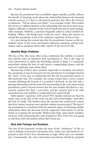 284 Disaster Mental Health
Because the practitioner has to establish rapport quickly, usually without
the benefit of knowing much about the relationship between the deceased
and the survivor, it is best to ask general questions that allow the survivor
to elaborate. “Tell me about your father” is an example of this. This enables
the survivor to address elements of the relationship that may have been mean-
ingful or difficult, or elements of the event of death that may be more immedi-
ately traumatic. Similarly, a question frequently asked in critical incident de-
briefing, “What is the hardest part of this for you?,” allows the survivor to
include the practitioner in his or her subjective experience of loss or fear.
It is also during this critical time that the practitioner focuses on the im-
mediate nature of the event and forgoes otherwise customary joining tech-
niques, such as questions about other aspects of the survivor’s life.
Identify Major Problems
The loss of life, like many other crises, emphasizes the inability to control
fate and the sense of impotence that accompanies it. This is the stage of
crisis intervention in which the knowledge gained in Stage 1 is employed,
particularly noting the level of risk factors, compounding factors, and the
survivor’s subjective sense about them.
Because loss of life is often symbolic (especially in secondary and tertiary
loss situations), it may be necessary for the practitioner to investigate beyond
the “facts” of the case, to understand why the loss has particular power at
this particular time. For example, one young woman had a severe anxiety
reaction following the funeral of a coworker’s husband. As she had only a
passing relationship with the man, this was puzzling to the crisis intervention
practitioner, until it became known that her own brother had died in a mo-
torcycle accident less than a year prior, and her reaction had to do with
unresolved loss and inability to understand and control death.
Both authors’ experience with several 9/11 families pointed out that the
major issue at the time of the event was the lack of knowledge—and often
the lack of a body. The families knew the outcome but could not be certain
that their intense reactions were justified without concrete proof. The task of
the practitioner is to facilitate both the practical aspect of obtaining reliable
information about the deceased and the supportive intervention to aid the
family in accepting the inevitable. Without this help, some family members
went for weeks fantasizing that some hospital in New York City was going
to call them with information about their loved one.
Deal with Feelings and Emotions
The loss of life frequently invokes the issue of the “unfairness” of life, as
well as feelings of personal (narcissistic) loss, which may alternately be ex-
pressed as hurt (I have been abandoned) or anger (How dare you abandon
me). Consequently, the crisis intervention practitioner should be prepared
 