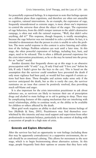Crisis Intervention, Grief Therapy, and the Loss of Life 285
for powerfully expressed feelings. It is important to note that feelings operate
on a different plane than cognitions, and therefore are often not amenable
to cognitive, rational interventions. As an example, the expression of rage,
frequently misunderstood as extreme anger, is more about one’s impotence
to control the universe than about the object of the anger. The expression
of rage behaviors, from the child’s temper tantrum to the adult’s destructive
rampage, is often met with the rational response, “Well, that didn’t solve
anything, did it?” This response, though frequent, is totally meaningless,
because the rage behavior was not intended to solve a problem. In fact, it is
intended to demonstrate that the person in crisis is unable to solve the prob-
lem. The more useful response in this context is active listening and valida-
tion of the feelings. Problem solution can wait until a later time. At this
stage, the often powerful expression of feelings, including fear, hurt, and
anger, need to be released. This is often a difficult personal experience for
the crisis intervention practitioner, as he or she may be turned into the proxy
for an “unfair” world.
Another dynamic that frequently shows up at this stage is an obsessive
preoccupation with “if only” (e.g., If only I had said “I love you” before he
left; If only I hadn’t given her the keys to the car). This is based on the
assumption that the survivor could somehow have prevented the death if
only more vigilance had been paid, or would feel less anguish if certain ac-
tions had been done. These thoughts and actions make sense only if the
survivor anticipated the death, but as this is rarely the case, the survivor
ruminates on an issue that cannot be positively resolved, thus provoking
much self-blame and anger.
It is also important for the crisis intervention practitioner to ask about
substance use, as survivors are likely to increase their use of prescription
drugs and alcohol to mute feelings or to aid in getting to sleep. There may
be complicating features of this coping mechanism that are interfering with
social relationships, ability to continue work, or the ability to be available
for children or others affected by the death.
Most grief work requires an ability to deal with these intense feelings of
loss (McBride & Sims, 2001). Practitioners may find themselves over-
whelmed by this intensity and may need support and supervision from other
professionals to maintain balance, particularly in the context of dealing with
a succession of people in a high state of crisis.
Generate and Explore Alternatives
After the survivor has had an opportunity to vent feelings (including those
that may be apparently contradictory) in a supportive environment, the re-
sult should be an emotional calming. This allows for movement to the next
stage, which is to begin brainstorming about alternative actions. At this
stage, people frequently limit their options or assume that they have only
 
