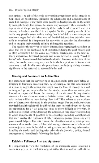 286 Disaster Mental Health
one option. The job of the crisis intervention practitioner at this stage is to
help open up possibilities, including the advantages and disadvantages of
each. For example, it may help some people to develop finality on the death
by seeing the body. For others, this vision may overpower their remembered
experience of the person (particularly if the body has deteriorated due to a
disease, or has been mutilated in a tragedy). Similarly, getting details of the
death may provide some understanding that is helpful to a survivor; other
survivors might find that that level of detailed information provides them
with an overload. It is important for survivors to consider the alternatives
and to imagine their possible positive and negative reactions.
The need for the survivor to collect information regarding the accident or
crisis that led to the death can be of importance during the grief process and
is often overlooked by the crisis intervention practitioner. In the first au-
thor’s experience, bereaved persons will often develop a strong “need to
know” what has occurred that led to the death. However, at the time of the
crisis, due to the stress, they may not be in the best position to know what
questions to ask. In this area, the practitioner can help by aiding someone
significant to the bereaved to accomplish this task.
Develop and Formulate an Action Plan
It is important that the survivor be in an emotionally calm state before at-
tempting to formulate an action plan. If, for example, the plan is formulated
at a point of anger, the action plan might take the form of revenge on a real
or imagined person responsible for the death, rather than an action plan
formed to respect and honor the memory of the deceased. It may also be
necessary for survivors to make a decision about taking action based on
what action will leave them feeling “less bad.” This relates to the explora-
tion of alternatives discussed in the previous stage. For example, survivors
may feel that although it will be difficult for them to see the body, not having
an opportunity for a “last goodbye” may be more difficult to live with. In
addition to respect for the deceased, the action plan may involve responding
to other components of problem or loss buildup, including complications
that may involve the responses of other survivors, police, media—or even
professional helpers. For this reason, the identification of a point person,
someone close to the bereaved but with enough distance to be calmer and
more objective, may be helpful in taking action on collecting information,
handling the media, and dealing with other details (hospital, police, funeral
arrangements) immediately following the death.
Establish Follow-up Plan and Agreement
It is important to view the resolution of the immediate crisis following a
death as a step in the resolution of grief rather than an end in itself. At the
 