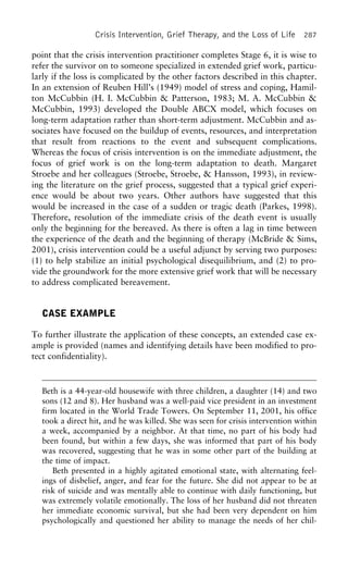 Crisis Intervention, Grief Therapy, and the Loss of Life 287
point that the crisis intervention practitioner completes Stage 6, it is wise to
refer the survivor on to someone specialized in extended grief work, particu-
larly if the loss is complicated by the other factors described in this chapter.
In an extension of Reuben Hill’s (1949) model of stress and coping, Hamil-
ton McCubbin (H. I. McCubbin & Patterson, 1983; M. A. McCubbin &
McCubbin, 1993) developed the Double ABCX model, which focuses on
long-term adaptation rather than short-term adjustment. McCubbin and as-
sociates have focused on the buildup of events, resources, and interpretation
that result from reactions to the event and subsequent complications.
Whereas the focus of crisis intervention is on the immediate adjustment, the
focus of grief work is on the long-term adaptation to death. Margaret
Stroebe and her colleagues (Stroebe, Stroebe, & Hansson, 1993), in review-
ing the literature on the grief process, suggested that a typical grief experi-
ence would be about two years. Other authors have suggested that this
would be increased in the case of a sudden or tragic death (Parkes, 1998).
Therefore, resolution of the immediate crisis of the death event is usually
only the beginning for the bereaved. As there is often a lag in time between
the experience of the death and the beginning of therapy (McBride & Sims,
2001), crisis intervention could be a useful adjunct by serving two purposes:
(1) to help stabilize an initial psychological disequilibrium, and (2) to pro-
vide the groundwork for the more extensive grief work that will be necessary
to address complicated bereavement.
CASE EXAMPLE
To further illustrate the application of these concepts, an extended case ex-
ample is provided (names and identifying details have been modified to pro-
tect confidentiality).
Beth is a 44-year-old housewife with three children, a daughter (14) and two
sons (12 and 8). Her husband was a well-paid vice president in an investment
firm located in the World Trade Towers. On September 11, 2001, his office
took a direct hit, and he was killed. She was seen for crisis intervention within
a week, accompanied by a neighbor. At that time, no part of his body had
been found, but within a few days, she was informed that part of his body
was recovered, suggesting that he was in some other part of the building at
the time of impact.
Beth presented in a highly agitated emotional state, with alternating feel-
ings of disbelief, anger, and fear for the future. She did not appear to be at
risk of suicide and was mentally able to continue with daily functioning, but
was extremely volatile emotionally. The loss of her husband did not threaten
her immediate economic survival, but she had been very dependent on him
psychologically and questioned her ability to manage the needs of her chil-
 
