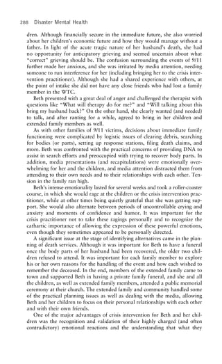 288 Disaster Mental Health
dren. Although financially secure in the immediate future, she also worried
about her children’s economic future and how they would manage without a
father. In light of the acute tragic nature of her husband’s death, she had
no opportunity for anticipatory grieving and seemed uncertain about what
“correct” grieving should be. The confusion surrounding the events of 9/11
further made her anxious, and she was irritated by media attention, needing
someone to run interference for her (including bringing her to the crisis inter-
vention practitioner). Although she had a shared experience with others, at
the point of intake she did not have any close friends who had lost a family
member in the WTC.
Beth presented with a great deal of anger and challenged the therapist with
questions like “What will therapy do for me?” and “Will talking about this
bring my husband back?” On the other hand, she clearly wanted (and needed)
to talk, and after ranting for a while, agreed to bring in her children and
extended family members as well.
As with other families of 9/11 victims, decisions about immediate family
functioning were complicated by logistic issues of clearing debris, searching
for bodies (or parts), setting up response stations, filing death claims, and
more. Beth was confronted with the practical concerns of providing DNA to
assist in search efforts and preoccupied with trying to recover body parts. In
addition, media presentations (and recapitulations) were emotionally over-
whelming for her and the children, and media attention distracted them from
attending to their own needs and to their relationships with each other. Ten-
sion in the family ran high.
Beth’s intense emotionality lasted for several weeks and took a roller-coaster
course, in which she would rage at the children or the crisis intervention prac-
titioner, while at other times being quietly grateful that she was getting sup-
port. She would also alternate between periods of uncontrollable crying and
anxiety and moments of confidence and humor. It was important for the
crisis practitioner not to take these ragings personally and to recognize the
cathartic importance of allowing the expression of these powerful emotions,
even though they sometimes appeared to be personally directed.
A significant issue at the stage of identifying alternatives came in the plan-
ning of death services. Although it was important for Beth to have a funeral
once the body parts of her husband had been recovered, the older two chil-
dren refused to attend. It was important for each family member to explore
his or her own reasons for the handling of the event and how each wished to
remember the deceased. In the end, members of the extended family came to
town and supported Beth in having a private family funeral, and she and all
the children, as well as extended family members, attended a public memorial
ceremony at their church. The extended family and community handled some
of the practical planning issues as well as dealing with the media, allowing
Beth and her children to focus on their personal relationships with each other
and with their own friends.
One of the major advantages of crisis intervention for Beth and her chil-
dren was the recognition and validation of their highly charged (and often
contradictory) emotional reactions and the understanding that what they
 