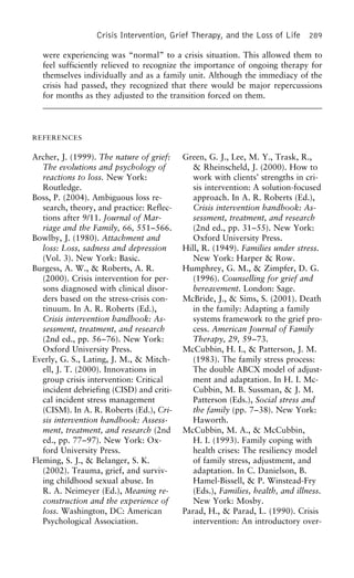 Crisis Intervention, Grief Therapy, and the Loss of Life 289
were experiencing was “normal” to a crisis situation. This allowed them to
feel sufficiently relieved to recognize the importance of ongoing therapy for
themselves individually and as a family unit. Although the immediacy of the
crisis had passed, they recognized that there would be major repercussions
for months as they adjusted to the transition forced on them.
REFERENCES
Archer, J. (1999). The nature of grief: Green, G. J., Lee, M. Y., Trask, R.,
& Rheinscheld, J. (2000). How toThe evolutions and psychology of
reactions to loss. New York: work with clients’ strengths in cri-
sis intervention: A solution-focusedRoutledge.
Boss, P. (2004). Ambiguous loss re- approach. In A. R. Roberts (Ed.),
Crisis intervention handbook: As-search, theory, and practice: Reflec-
tions after 9/11. Journal of Mar- sessment, treatment, and research
(2nd ed., pp. 31–55). New York:riage and the Family, 66, 551–566.
Bowlby, J. (1980). Attachment and Oxford University Press.
Hill, R. (1949). Families under stress.loss: Loss, sadness and depression
(Vol. 3). New York: Basic. New York: Harper & Row.
Humphrey, G. M., & Zimpfer, D. G.Burgess, A. W., & Roberts, A. R.
(2000). Crisis intervention for per- (1996). Counselling for grief and
bereavement. London: Sage.sons diagnosed with clinical disor-
ders based on the stress-crisis con- McBride, J., & Sims, S. (2001). Death
in the family: Adapting a familytinuum. In A. R. Roberts (Ed.),
Crisis intervention handbook: As- systems framework to the grief pro-
cess. American Journal of Familysessment, treatment, and research
(2nd ed., pp. 56–76). New York: Therapy, 29, 59–73.
McCubbin, H. I., & Patterson, J. M.Oxford University Press.
Everly, G. S., Lating, J. M., & Mitch- (1983). The family stress process:
The double ABCX model of adjust-ell, J. T. (2000). Innovations in
group crisis intervention: Critical ment and adaptation. In H. I. Mc-
Cubbin, M. B. Sussman, & J. M.incident debriefing (CISD) and criti-
cal incident stress management Patterson (Eds.), Social stress and
the family (pp. 7–38). New York:(CISM). In A. R. Roberts (Ed.), Cri-
sis intervention handbook: Assess- Haworth.
McCubbin, M. A., & McCubbin,ment, treatment, and research (2nd
ed., pp. 77–97). New York: Ox- H. I. (1993). Family coping with
health crises: The resiliency modelford University Press.
Fleming, S. J., & Belanger, S. K. of family stress, adjustment, and
adaptation. In C. Danielson, B.(2002). Trauma, grief, and surviv-
ing childhood sexual abuse. In Hamel-Bissell, & P. Winstead-Fry
(Eds.), Families, health, and illness.R. A. Neimeyer (Ed.), Meaning re-
construction and the experience of New York: Mosby.
Parad, H., & Parad, L. (1990). Crisisloss. Washington, DC: American
Psychological Association. intervention: An introductory over-
 