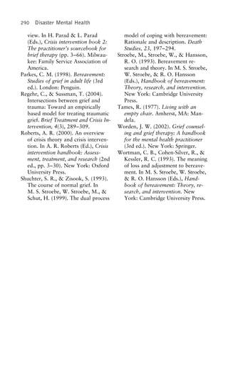 290 Disaster Mental Health
view. In H. Parad & L. Parad model of coping with bereavement:
Rationale and description. Death(Eds.), Crisis intervention book 2:
The practitioner’s sourcebook for Studies, 23, 197–294.
Stroebe, M., Stroebe, W., & Hansson,brief therapy (pp. 3–66). Milwau-
kee: Family Service Association of R. O. (1993). Bereavement re-
search and theory. In M. S. Stroebe,America.
Parkes, C. M. (1998). Bereavement: W. Stroebe, & R. O. Hansson
(Eds.), Handbook of bereavement:Studies of grief in adult life (3rd
ed.). London: Penguin. Theory, research, and intervention.
New York: Cambridge UniversityRegehr, C., & Sussman, T. (2004).
Intersections between grief and Press.
Tames, R. (1977). Living with antrauma: Toward an empirically
based model for treating traumatic empty chair. Amherst, MA: Man-
dela.grief. Brief Treatment and Crisis In-
tervention, 4(3), 289–309. Worden, J. W. (2002). Grief counsel-
ing and grief therapy: A handbookRoberts, A. R. (2000). An overview
of crisis theory and crisis interven- for the mental health practitioner
(3rd ed.). New York: Springer.tion. In A. R. Roberts (Ed.), Crisis
intervention handbook: Assess- Wortman, C. B., Cohen-Silver, R., &
Kessler, R. C. (1993). The meaningment, treatment, and research (2nd
ed., pp. 3–30). New York: Oxford of loss and adjustment to bereave-
ment. In M. S. Stroebe, W. Stroebe,University Press.
Shuchter, S. R., & Zisook, S. (1993). & R. O. Hansson (Eds.), Hand-
book of bereavement: Theory, re-The course of normal grief. In
M. S. Stroebe, W. Stroebe, M., & search, and intervention. New
York: Cambridge University Press.Schut, H. (1999). The dual process
 