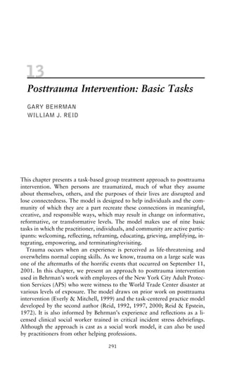 13
Posttrauma Intervention: Basic Tasks
GARY BEHRMAN
WILLIAM J. REID
This chapter presents a task-based group treatment approach to posttrauma
intervention. When persons are traumatized, much of what they assume
about themselves, others, and the purposes of their lives are disrupted and
lose connectedness. The model is designed to help individuals and the com-
munity of which they are a part recreate these connections in meaningful,
creative, and responsible ways, which may result in change on informative,
reformative, or transformative levels. The model makes use of nine basic
tasks in which the practitioner, individuals, and community are active partic-
ipants: welcoming, reflecting, reframing, educating, grieving, amplifying, in-
tegrating, empowering, and terminating/revisiting.
Trauma occurs when an experience is perceived as life-threatening and
overwhelms normal coping skills. As we know, trauma on a large scale was
one of the aftermaths of the horrific events that occurred on September 11,
2001. In this chapter, we present an approach to posttrauma intervention
used in Behrman’s work with employees of the New York City Adult Protec-
tion Services (APS) who were witness to the World Trade Center disaster at
various levels of exposure. The model draws on prior work on posttrauma
intervention (Everly & Mitchell, 1999) and the task-centered practice model
developed by the second author (Reid, 1992, 1997, 2000; Reid & Epstein,
1972). It is also informed by Behrman’s experience and reflections as a li-
censed clinical social worker trained in critical incident stress debriefings.
Although the approach is cast as a social work model, it can also be used
by practitioners from other helping professions.
291
 
