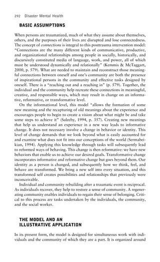 292 Disaster Mental Health
BASIC ASSUMPTIONS
When persons are traumatized, much of what they assume about themselves,
others, and the purposes of their lives are disrupted and lose connectedness.
The concept of connections is integral to this posttrauma intervention model:
“Connections are the many different kinds of communicative, productive,
and organizational relationships among people in socially, historically, and
discursively constituted media of language, work, and power, all of which
must be understood dynamically and relationally” (Kemmis & McTaggart,
2000, p. 579). What are needed to maintain and reconstruct those meaning-
ful connections between oneself and one’s community are both the presence
of inspirational persons in the community and effective tasks designed by
oneself. There is a “reaching out and a reaching in” (p. 579). Together, the
individual and the community help recreate these connections in meaningful,
creative, and responsible ways, which may result in change on an informa-
tive, reformative, or transformative level.
On the informational level, this model “allows the formation of some
new meaning and the recapturing of old meanings about the experience and
encourages people to begin to create a vision about what might be and take
some steps to achieve it” (Saleeby, 1994, p. 357). Creating new meanings
that help us understand an experience in a new way leads to informative
change. It does not necessary involve a change in behavior or identity. This
level of change demands that we look beyond what is easily accounted for
and examine what does not fit into our conceptions of the world (Sermabei-
kian, 1994). Applying this knowledge through tasks will subsequently lead
to reformed ways of behaving. This change is then reformative: we have new
behaviors that enable us to achieve our desired goals. Transformative change
incorporates informative and reformative change but goes beyond them. Our
identity as a person is changed, and subsequently how we think, feel, and
behave are transformed. We bring a new self into every situation, and this
transformed self creates possibilities and relationships that previously were
inconceivable.
Individual and community rebuilding after a traumatic event is reciprocal.
As individuals recover, they help to restore a sense of community. A regener-
ating community enables individuals to regain their sense of belonging. Criti-
cal to this process are tasks undertaken by the individuals, the community,
and the social worker.
THE MODEL AND AN
ILLUSTRATIVE APPLICATION
In its present form, the model is designed for simultaneous work with indi-
viduals and the community of which they are a part. It is organized around
 