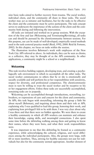 Posttrauma Intervention: Basic Tasks 293
nine basic tasks aimed to further recovery from trauma. The social worker,
individual client, and the community all share in these tasks. The social
worker may act as initiator and facilitator, but for the tasks to be effective
the client and the community must be active participants. The task concept
serves to underscore the importance of the actions of the client and the com-
munity both during and following the intervention.
All tasks are initiated and worked on in group sessions. With the excep-
tion of the first and last (Welcoming and Terminating/Revisiting), all tasks
can and should be pursued by the client/community between sessions. For
this purpose, use can be made of well-developed, empirically tested methods
used in the task-centered practice model (Reid, 1992, 2000: Reid & Fortune,
2002). In this chapter, we focus on tasks within the session.
The illustration involves Behrman’s work with employees of the New
York City APS referred to above. As individuals, they can be seen as clients;
as a collective, they may be thought of as the APS community. In other
applications, a community might be a school or a neighborhood.
Welcoming
This task involves building rapport, developing trust, and creating a psycho-
logically safe environment in which to accomplish all the other tasks. The
social worker communicates to others that he or she is emotionally and
socially available and will perform his or her responsibilities with sensitivity,
respect for diversity, and professional competence. The client/community
must in turn be willing to trust the social worker and be receptive to his
or her engagement efforts. Unless these tasks are successfully accomplished,
remaining tasks are in jeopardy.
Welcoming can be accomplished through introductions, storytelling, ice-
breakers, or expressions of care and concern for the client and community.
At APS, this task began with storytelling, informing the group a little bit
about myself (Behrman), and inquiring about them and their role at APS,
explaining why I was qualified to lead this group, honoring their work, and
explaining how privileged I felt to be with them. I was very clear about why
I was there and that there were no hidden agendas. We were there to create
a healthy community in which all APS workers can maintain and enhance
their knowledge, coping skills, and meaningful connections. I also spent
some time before the debriefing walking among them and getting to know
their names, where they were born, and what their work responsibilities
were.
It was important to me that this debriefing be framed as a community
experience, while acknowledging the cultural, religious, and racial differ-
ences among the individual participants. Also, the groups were large, with
60 or more members. Thus, striving for healthy outcomes not just for indi-
viduals but also for the community seemed appropriate. Another element of
 