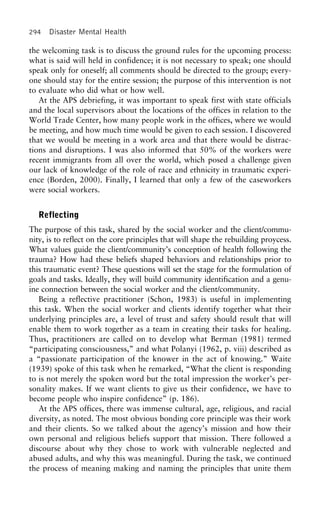 294 Disaster Mental Health
the welcoming task is to discuss the ground rules for the upcoming process:
what is said will held in confidence; it is not necessary to speak; one should
speak only for oneself; all comments should be directed to the group; every-
one should stay for the entire session; the purpose of this intervention is not
to evaluate who did what or how well.
At the APS debriefing, it was important to speak first with state officials
and the local supervisors about the locations of the offices in relation to the
World Trade Center, how many people work in the offices, where we would
be meeting, and how much time would be given to each session. I discovered
that we would be meeting in a work area and that there would be distrac-
tions and disruptions. I was also informed that 50% of the workers were
recent immigrants from all over the world, which posed a challenge given
our lack of knowledge of the role of race and ethnicity in traumatic experi-
ence (Borden, 2000). Finally, I learned that only a few of the caseworkers
were social workers.
Reflecting
The purpose of this task, shared by the social worker and the client/commu-
nity, is to reflect on the core principles that will shape the rebuilding proycess.
What values guide the client/community’s conception of health following the
trauma? How had these beliefs shaped behaviors and relationships prior to
this traumatic event? These questions will set the stage for the formulation of
goals and tasks. Ideally, they will build community identification and a genu-
ine connection between the social worker and the client/community.
Being a reflective practitioner (Schon, 1983) is useful in implementing
this task. When the social worker and clients identify together what their
underlying principles are, a level of trust and safety should result that will
enable them to work together as a team in creating their tasks for healing.
Thus, practitioners are called on to develop what Berman (1981) termed
“participating consciousness,” and what Polanyi (1962, p. viii) described as
a “passionate participation of the knower in the act of knowing.” Waite
(1939) spoke of this task when he remarked, “What the client is responding
to is not merely the spoken word but the total impression the worker’s per-
sonality makes. If we want clients to give us their confidence, we have to
become people who inspire confidence” (p. 186).
At the APS offices, there was immense cultural, age, religious, and racial
diversity, as noted. The most obvious bonding core principle was their work
and their clients. So we talked about the agency’s mission and how their
own personal and religious beliefs support that mission. There followed a
discourse about why they chose to work with vulnerable neglected and
abused adults, and why this was meaningful. During the task, we continued
the process of meaning making and naming the principles that unite them
 