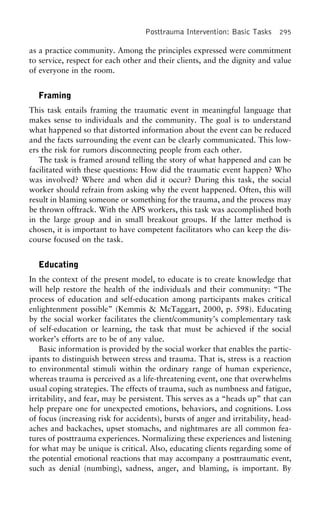 Posttrauma Intervention: Basic Tasks 295
as a practice community. Among the principles expressed were commitment
to service, respect for each other and their clients, and the dignity and value
of everyone in the room.
Framing
This task entails framing the traumatic event in meaningful language that
makes sense to individuals and the community. The goal is to understand
what happened so that distorted information about the event can be reduced
and the facts surrounding the event can be clearly communicated. This low-
ers the risk for rumors disconnecting people from each other.
The task is framed around telling the story of what happened and can be
facilitated with these questions: How did the traumatic event happen? Who
was involved? Where and when did it occur? During this task, the social
worker should refrain from asking why the event happened. Often, this will
result in blaming someone or something for the trauma, and the process may
be thrown offtrack. With the APS workers, this task was accomplished both
in the large group and in small breakout groups. If the latter method is
chosen, it is important to have competent facilitators who can keep the dis-
course focused on the task.
Educating
In the context of the present model, to educate is to create knowledge that
will help restore the health of the individuals and their community: “The
process of education and self-education among participants makes critical
enlightenment possible” (Kemmis & McTaggart, 2000, p. 598). Educating
by the social worker facilitates the client/community’s complementary task
of self-education or learning, the task that must be achieved if the social
worker’s efforts are to be of any value.
Basic information is provided by the social worker that enables the partic-
ipants to distinguish between stress and trauma. That is, stress is a reaction
to environmental stimuli within the ordinary range of human experience,
whereas trauma is perceived as a life-threatening event, one that overwhelms
usual coping strategies. The effects of trauma, such as numbness and fatigue,
irritability, and fear, may be persistent. This serves as a “heads up” that can
help prepare one for unexpected emotions, behaviors, and cognitions. Loss
of focus (increasing risk for accidents), bursts of anger and irritability, head-
aches and backaches, upset stomachs, and nightmares are all common fea-
tures of posttrauma experiences. Normalizing these experiences and listening
for what may be unique is critical. Also, educating clients regarding some of
the potential emotional reactions that may accompany a posttraumatic event,
such as denial (numbing), sadness, anger, and blaming, is important. By
 