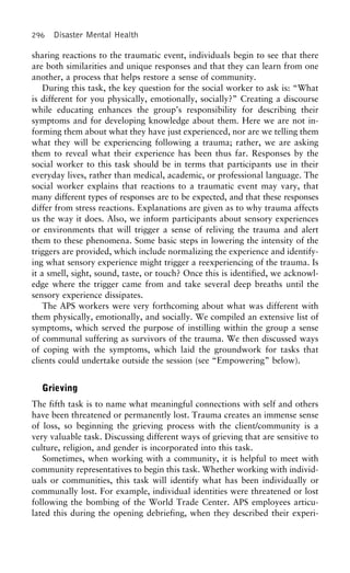 296 Disaster Mental Health
sharing reactions to the traumatic event, individuals begin to see that there
are both similarities and unique responses and that they can learn from one
another, a process that helps restore a sense of community.
During this task, the key question for the social worker to ask is: “What
is different for you physically, emotionally, socially?” Creating a discourse
while educating enhances the group’s responsibility for describing their
symptoms and for developing knowledge about them. Here we are not in-
forming them about what they have just experienced, nor are we telling them
what they will be experiencing following a trauma; rather, we are asking
them to reveal what their experience has been thus far. Responses by the
social worker to this task should be in terms that participants use in their
everyday lives, rather than medical, academic, or professional language. The
social worker explains that reactions to a traumatic event may vary, that
many different types of responses are to be expected, and that these responses
differ from stress reactions. Explanations are given as to why trauma affects
us the way it does. Also, we inform participants about sensory experiences
or environments that will trigger a sense of reliving the trauma and alert
them to these phenomena. Some basic steps in lowering the intensity of the
triggers are provided, which include normalizing the experience and identify-
ing what sensory experience might trigger a reexperiencing of the trauma. Is
it a smell, sight, sound, taste, or touch? Once this is identified, we acknowl-
edge where the trigger came from and take several deep breaths until the
sensory experience dissipates.
The APS workers were very forthcoming about what was different with
them physically, emotionally, and socially. We compiled an extensive list of
symptoms, which served the purpose of instilling within the group a sense
of communal suffering as survivors of the trauma. We then discussed ways
of coping with the symptoms, which laid the groundwork for tasks that
clients could undertake outside the session (see “Empowering” below).
Grieving
The fifth task is to name what meaningful connections with self and others
have been threatened or permanently lost. Trauma creates an immense sense
of loss, so beginning the grieving process with the client/community is a
very valuable task. Discussing different ways of grieving that are sensitive to
culture, religion, and gender is incorporated into this task.
Sometimes, when working with a community, it is helpful to meet with
community representatives to begin this task. Whether working with individ-
uals or communities, this task will identify what has been individually or
communally lost. For example, individual identities were threatened or lost
following the bombing of the World Trade Center. APS employees articu-
lated this during the opening debriefing, when they described their experi-
 