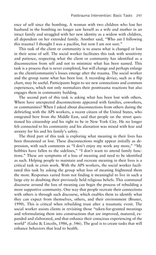 Posttrauma Intervention: Basic Tasks 297
ence of self since the bombing. A woman with two children who lost her
husband in the bombing no longer saw herself as a wife and mother in an
intact family and struggled with her new identity as a widow with children,
all dependent on her extended family. Another said, “Who am I following
this trauma? I thought I was a pacifist, but now I am not sure.”
This task of the client or community is to assess what is changed or lost
in their sense of self. The social worker facilitates this task with sensitivity
and patience, respecting what the client or community has identified as a
disconnection from self and not to minimize what has been named. This
task is a process that is never completed, but will change and perhaps enlarge
as the client/community’s losses emerge after the trauma. The social worker
and the group name what has been lost. A recording device, such as a flip
chart, may be useful. Participants begin to see new connections and common
experiences, which not only normalizes their posttrauma reactions but also
engages them in community building.
The second part of this task is asking what has been lost with others.
Where have unexpected disconnections appeared with families, coworkers,
or communities? When I asked about disconnections from others during the
debriefing with the APS workers, a recent citizen of the United States, who
emigrated here from the Middle East, said that people on the street ques-
tioned his citizenship and his right to be in New York City. He no longer
felt connected to his community and his alienation was mixed with fear and
anxiety for his and his family’s safety.
The third part of this task is exploring what meaning in their lives has
been threatened or lost. These disconnections might appear initially as de-
pression, with such comments as “I don’t enjoy my work any more,” “My
hobbies have fallen to the sidelines,” “I don’t want to attend family func-
tions.” These are symptoms of a loss of meaning and need to be identified
as such. Helping people to maintain and recreate meaning in their lives is a
critical task in crisis work. With the APS workers, the social worker facili-
tated this task by asking the group what loss of meaning frightened them
the most. Responses varied from not finding it meaningful to live in such a
large city to doubting their previously held religious beliefs. This communal
discourse around the loss of meaning can begin the process of rebuilding a
more supportive community. One way that people recreate their connections
with others is through such discourse, which enables them to identify what
they can expect from themselves, others, and their environment (Bruner,
1990). This is critical when rebuilding trust after a traumatic event. The
social worker assists clients in revisiting those “taken-for-granted meanings
and reformulating them into constructions that are improved, matured, ex-
panded and elaborated, and that enhance their conscious experiencing of the
world” (Guba & Lincoln, 1986, p. 546). The goal is to create tasks that will
enhance behaviors that lead to health.
 