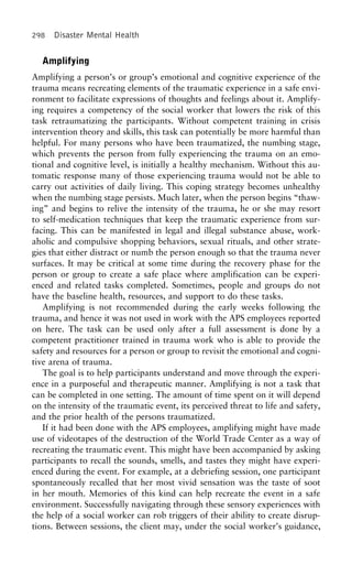 298 Disaster Mental Health
Amplifying
Amplifying a person’s or group’s emotional and cognitive experience of the
trauma means recreating elements of the traumatic experience in a safe envi-
ronment to facilitate expressions of thoughts and feelings about it. Amplify-
ing requires a competency of the social worker that lowers the risk of this
task retraumatizing the participants. Without competent training in crisis
intervention theory and skills, this task can potentially be more harmful than
helpful. For many persons who have been traumatized, the numbing stage,
which prevents the person from fully experiencing the trauma on an emo-
tional and cognitive level, is initially a healthy mechanism. Without this au-
tomatic response many of those experiencing trauma would not be able to
carry out activities of daily living. This coping strategy becomes unhealthy
when the numbing stage persists. Much later, when the person begins “thaw-
ing” and begins to relive the intensity of the trauma, he or she may resort
to self-medication techniques that keep the traumatic experience from sur-
facing. This can be manifested in legal and illegal substance abuse, work-
aholic and compulsive shopping behaviors, sexual rituals, and other strate-
gies that either distract or numb the person enough so that the trauma never
surfaces. It may be critical at some time during the recovery phase for the
person or group to create a safe place where amplification can be experi-
enced and related tasks completed. Sometimes, people and groups do not
have the baseline health, resources, and support to do these tasks.
Amplifying is not recommended during the early weeks following the
trauma, and hence it was not used in work with the APS employees reported
on here. The task can be used only after a full assessment is done by a
competent practitioner trained in trauma work who is able to provide the
safety and resources for a person or group to revisit the emotional and cogni-
tive arena of trauma.
The goal is to help participants understand and move through the experi-
ence in a purposeful and therapeutic manner. Amplifying is not a task that
can be completed in one setting. The amount of time spent on it will depend
on the intensity of the traumatic event, its perceived threat to life and safety,
and the prior health of the persons traumatized.
If it had been done with the APS employees, amplifying might have made
use of videotapes of the destruction of the World Trade Center as a way of
recreating the traumatic event. This might have been accompanied by asking
participants to recall the sounds, smells, and tastes they might have experi-
enced during the event. For example, at a debriefing session, one participant
spontaneously recalled that her most vivid sensation was the taste of soot
in her mouth. Memories of this kind can help recreate the event in a safe
environment. Successfully navigating through these sensory experiences with
the help of a social worker can rob triggers of their ability to create disrup-
tions. Between sessions, the client may, under the social worker’s guidance,
 