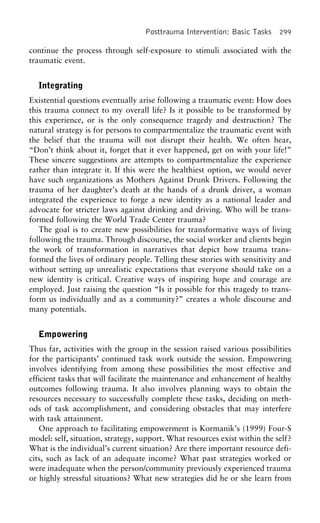 Posttrauma Intervention: Basic Tasks 299
continue the process through self-exposure to stimuli associated with the
traumatic event.
Integrating
Existential questions eventually arise following a traumatic event: How does
this trauma connect to my overall life? Is it possible to be transformed by
this experience, or is the only consequence tragedy and destruction? The
natural strategy is for persons to compartmentalize the traumatic event with
the belief that the trauma will not disrupt their health. We often hear,
“Don’t think about it, forget that it ever happened, get on with your life!”
These sincere suggestions are attempts to compartmentalize the experience
rather than integrate it. If this were the healthiest option, we would never
have such organizations as Mothers Against Drunk Drivers. Following the
trauma of her daughter’s death at the hands of a drunk driver, a woman
integrated the experience to forge a new identity as a national leader and
advocate for stricter laws against drinking and driving. Who will be trans-
formed following the World Trade Center trauma?
The goal is to create new possibilities for transformative ways of living
following the trauma. Through discourse, the social worker and clients begin
the work of transformation in narratives that depict how trauma trans-
formed the lives of ordinary people. Telling these stories with sensitivity and
without setting up unrealistic expectations that everyone should take on a
new identity is critical. Creative ways of inspiring hope and courage are
employed. Just raising the question “Is it possible for this tragedy to trans-
form us individually and as a community?” creates a whole discourse and
many potentials.
Empowering
Thus far, activities with the group in the session raised various possibilities
for the participants’ continued task work outside the session. Empowering
involves identifying from among these possibilities the most effective and
efficient tasks that will facilitate the maintenance and enhancement of healthy
outcomes following trauma. It also involves planning ways to obtain the
resources necessary to successfully complete these tasks, deciding on meth-
ods of task accomplishment, and considering obstacles that may interfere
with task attainment.
One approach to facilitating empowerment is Kormanik’s (1999) Four-S
model: self, situation, strategy, support. What resources exist within the self?
What is the individual’s current situation? Are there important resource defi-
cits, such as lack of an adequate income? What past strategies worked or
were inadequate when the person/community previously experienced trauma
or highly stressful situations? What new strategies did he or she learn from
 