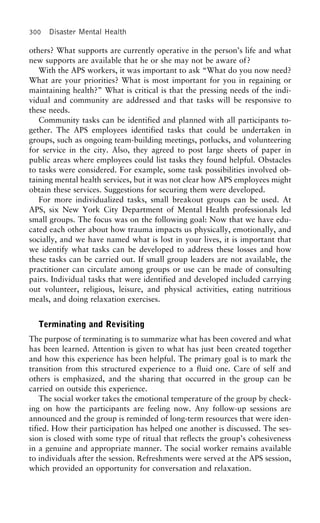 300 Disaster Mental Health
others? What supports are currently operative in the person’s life and what
new supports are available that he or she may not be aware of?
With the APS workers, it was important to ask “What do you now need?
What are your priorities? What is most important for you in regaining or
maintaining health?” What is critical is that the pressing needs of the indi-
vidual and community are addressed and that tasks will be responsive to
these needs.
Community tasks can be identified and planned with all participants to-
gether. The APS employees identified tasks that could be undertaken in
groups, such as ongoing team-building meetings, potlucks, and volunteering
for service in the city. Also, they agreed to post large sheets of paper in
public areas where employees could list tasks they found helpful. Obstacles
to tasks were considered. For example, some task possibilities involved ob-
taining mental health services, but it was not clear how APS employees might
obtain these services. Suggestions for securing them were developed.
For more individualized tasks, small breakout groups can be used. At
APS, six New York City Department of Mental Health professionals led
small groups. The focus was on the following goal: Now that we have edu-
cated each other about how trauma impacts us physically, emotionally, and
socially, and we have named what is lost in your lives, it is important that
we identify what tasks can be developed to address these losses and how
these tasks can be carried out. If small group leaders are not available, the
practitioner can circulate among groups or use can be made of consulting
pairs. Individual tasks that were identified and developed included carrying
out volunteer, religious, leisure, and physical activities, eating nutritious
meals, and doing relaxation exercises.
Terminating and Revisiting
The purpose of terminating is to summarize what has been covered and what
has been learned. Attention is given to what has just been created together
and how this experience has been helpful. The primary goal is to mark the
transition from this structured experience to a fluid one. Care of self and
others is emphasized, and the sharing that occurred in the group can be
carried on outside this experience.
The social worker takes the emotional temperature of the group by check-
ing on how the participants are feeling now. Any follow-up sessions are
announced and the group is reminded of long-term resources that were iden-
tified. How their participation has helped one another is discussed. The ses-
sion is closed with some type of ritual that reflects the group’s cohesiveness
in a genuine and appropriate manner. The social worker remains available
to individuals after the session. Refreshments were served at the APS session,
which provided an opportunity for conversation and relaxation.
 