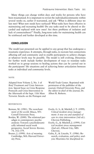 Posttrauma Intervention: Basic Tasks 301
Many things can change within days and weeks for persons who have
been traumatized. It is important to revisit the individuals/community within
several weeks or, earlier if warranted, and ask “What is different since we
last met? What new needs have surfaced? What tasks have been effective in
maintaining and recreating health? Do any tasks need to be altered or dis-
carded and replaced with new ones? Are there problems of isolation and
lack of connectedness?” Finally, long-term tasks for maintaining health can
be reinforced and further developed at this time.
CONCLUSION
The model just presented can be applied to any group that has undergone a
traumatic experience. It attempts, through tasks, to recreate lost connections
affecting self and community and to enable participants to achieve changes
at whatever levels may be possible. The model is still evolving. Directions
for further work include further development of ways to translate tasks
worked on in group sessions to healing actions that can be carried out in
the participants’ life situations and of achieving better articulation between
tasks at individual and community levels.
NOTE
Adapted from Volume 2, No. 1 of World Trade Center. Reprinted with
permission of the publisher of theBrief Treatment and Crisis Interven-
tion. Special Issue on Crisis Response journal, Oxford University Press, and
the editor-in-chief of the journal, Dr.Protocols and Crisis Intervention in
the Aftermath of the Sept. 11th Mass Albert R. Roberts.
Terrorist Attacks on the Pentagon and
REFERENCES
Berman, M. (1981). The reenchant- Everly, G. S., & Mitchell, J. T. (1999).
Critical incident stress manage-ment of the world. Ithaca, NY:
Cornell University Press. ment: A new era and standard of
care in crisis intervention (3rd ed.).Borden, W. (2000). The relational par-
adigm in contemporary psycho- Chevron Publishing.
Everly, G., & Mitchell, J. (1999). Crit-analysis: Toward a psychodynami-
cally informed social work ical incident stress management
(2nd ed.). Ellicott City, MD:perspective. Social Service Review,
74, 352–379. Chevron.
Guba, E., & Lincoln, Y. (1986). Re-Bruner, J. (1990). Acts of meaning.
Cambridge, MA: Harvard Univer- search, evaluation, and policy anal-
ysis: Heuristics for disciplined in-sity Press.
 