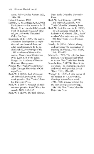 302 Disaster Mental Health
quiry. Policy Studies Review, 5(3), New York: Columbia University
Press.546–551.
Guba & Lincoln, 1989 Reid, W. J., & Epstein, L. (1972).
Task-centered casework. NewKemmis, S., & McTaggart, R. (2000)
Participatory action research. In N. York: Columbia University Press.
Reid, W. J., & Fortune, A. E. (2002).Denzin & Y. Lincoln (Eds.), Hand-
book of qualitative research (2nd The task-centered model. In A. R.
Roberts & G. Greene (Eds.), Socialed., pp. 567–605). Thousand
Oaks, CA: Sage. workers’ desk reference (pp. 101–
105). New York: Oxford Univer-Kormanik, M. B. (1999). The cycle of
awareness development: A cogni- sity Press.
Saleeby, D. (1994). Culture, theory,tive and psychosocial theory of
adult development. In K. P. Ku- and narrative: The intersection of
meaning in practice. Social Work,chinke (Ed.), Proceedings of the
1999 Academy of Human Re- 39(4), 351–359.
Schon, D. (1983). The reflective prac-sources Management Conference
(Vol. 2, pp. 634–640). Baton titioner: How professionals think
in action. New York: Basic Books.Rouge, LA: Academy of Human
Resource Management. Sermabeikian, P. (1994). Our clients,
ourselves: The spiritual perspectivePolanyi, M. (1962). Personal knowl-
edge. Chicago: University of Chi- and social work practice. Social
Work, 39(2), 178–182.cago Press.
Reid, W. J. (1992). Task strategies: Waite, F. T. (1939). A little matter of
self-respect. In F. Lowry (Ed.),An empirical approach to social
work practice. New York: Colum- Readings in social case work,
1920–1938: Selected reprints forbia University Press.
Reid, W. J. (1997). Research on task- the case work practitioner (pp.
184–186). New York: Columbiacentered practice. Social Work Re-
search, 21(3), 132–137. University Press.
Reid, W. J. (2000). The task planner.
 