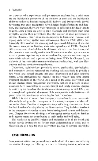 6 Overview
not a person who experiences multiple stressors escalates into a crisis state
are the individual’s perception of the situation or event and the individual’s
ability to utilize traditional coping skills. Roberts and Dziegielewski (1995)
have noted that crisis precipitants have different levels of intensity and dura-
tion, and likewise, there are wide variations in different individuals’ ability
to cope. Some people are able to cope effectively and mobilize their inner
strengths, despite their perceptions that the stressor or crisis precipitant is
intense. However, many other individuals need to learn new resources and
coping skills through skillful crisis intervention (Roberts, 1990, 2000). Pro-
fessionals often confuse the meaning and operational definition of stressful
life events, acute stress disorder, acute crisis episodes, and PTSD. Chapter 4
differentiates and clearly defines the differences between the four terms, and
also presents a new paradigm with four different case studies: a person under
stress, a person experiencing acute stress disorder, a person encountering an
acute crisis episode, and a person suffering from PTSD. In Chapter 5, the
six levels of the stress-crisis-trauma continuum are described, with case illus-
trations and treatment recommendations.
Counselors, social workers, psychiatric nurses, psychiatrists, psychologists,
and emergency services personnel are working collaboratively to provide a
new vision and clinical insights into crisis intervention and crisis response
teams. Crisis intervention has become the most widely used time-limited
treatment modality in the world. As a result of the crisis intervention and
critical incident stress management movement, millions of persons in crisis
situations have been helped in a cost-efficient and timely manner. Chapter
9, written by the founders of critical incident stress management (CISM), has
a thorough and up-to-date discussion of the components and effectiveness of
group crisis intervention and debriefing by first responders.
While it is vital to ensure that emergency responders have services avail-
able to help mitigate the consequences of disaster, emergency workers do
not suffer alone. Families of responders cope with long absences and fears
for their loved one’s safety during the disaster event. They feel the aftershock
as the emergency responder returns home having faced trauma and devasta-
tion. Chapter 10 reviews the impact of emergency service work on families
and suggests means for contributing to their health and well-being.
This work can be used by students and professionals in all the health and
human service professions to further their understanding of crisis and its
reduction and as a base for crisis intervention practice to increase their skills.
CASE SCENARIOS
Some crisis situations are personal, such as the death of a loved one or being
the victim of a rape, a robbery, or a severe battering incident; others are
 