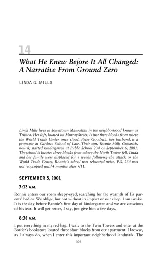 14
What He Knew Before It All Changed:
A Narrative From Ground Zero
LINDA G. MILLS
Linda Mills lives in downtown Manhattan in the neighborhood known as
Tribeca. Her loft, located on Murray Street, is just three blocks from where
the World Trade Center once stood. Peter Goodrich, her husband, is a
professor at Cardozo School of Law. Their son, Ronnie Mills Goodrich,
now 8, started kindergarten at Public School 234 on September 6, 2001.
The school is located three blocks from where the North Tower fell. Linda
and her family were displaced for 6 weeks following the attack on the
World Trade Center. Ronnie’s school was relocated twice. P.S. 234 was
not reoccupied until 4 months after 9/11.
SEPTEMBER 5, 2001
3:12 A.M.
Ronnie enters our room sleepy-eyed, searching for the warmth of his par-
ents’ bodies. We oblige, but not without its impact on our sleep. I am awake.
It is the day before Ronnie’s first day of kindergarten and we are conscious
of his fear. It will get better, I say, just give him a few days.
8:30 A.M.
I put everything in my red bag. I walk to the Twin Towers and enter at the
Border’s bookstore located three short blocks from our apartment. I browse,
as I always do, when I enter this important neighborhood landmark. The
305
 