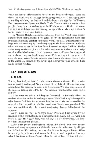 306 Crisis Assessment and Intervention Models With Children and Youth
“new nonfiction” offers nothing “new” to the frequent shopper. I carry on
down the escalator and through the shopping concourse. I fleetingly glance
at the Gap window, the Banana Republic display, the sign for the Thomas
Pink store to come. I enter the World Trade Center tower and notice a few
people taking the express elevator to the Windows on the World restaurant.
I remember with fondness the evening we spent there when my husband’s
friends came to visit from Britain.
The Marriott Hotel entrance located across from the World Trade Center
elevator bank embraces me. I feel cared for by this remarkable place that
provides solace and comfort to the city-worn. I nod as I walk past the bell-
hops who are standing by. I make my way to the hotel elevator. It always
takes too long to get to the 21st floor, I remark to myself. When I finally
arrive at my destination, I and a few other adventurous souls enter the desig-
nated health club elevator. I hand the receptionist my Fitness Company card
and make my way to the dressing room. With bathing suit and cap on, I
enter the cold water. Twenty minutes later I am in the steam room. I take
in the warm air, shower off the sweat, and blow dry my hair straight. I am
ready to start my day.
SEPTEMBER 6, 2001
8:45 A.M.
The day has finally arrived. Ronnie dresses without resistance. He is a mix-
ture of excited and scared. We are aware of the difficulty Ronnie has sepa-
rating from his parents; we want it to be smooth. We have spent much of
the summer talking about P.S. 234. We reassure him that if he needs to, he
can cry.
As we enter the school building on Greenwich—a fantastic tribute to
modern education and to its ranking as one of New York City’s finest public
schools—we find Ronnie’s name on the class roster. We are relieved by the
news that his class will include his two closest friends from preschool. We
are now confident that the transition—leaving Ronnie behind—will be
smooth.
As we make our way to “Abby’s class,” Peter and I are struck by the
meaning of this event. Ronnie is in school with his peers, but also with kids
twice his age. His biggest fear, “the bullies,” is not unwarranted. We reas-
sure him through our glances.
Abby is the perfect kindergarten teacher. She moves from erect to her
knees with ease; her speech is sufficiently slow to be understood by all ages
and infirmities. We hesitate, but trust that Ronnie is in good hands. When
he is ready, he pushes each of us out the door, a ritual he perfected at pre-
school. No tears on Ronnie’s part. Once he isn’t looking, I let myself go.
 