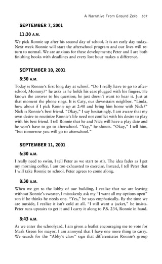 A Narrative From Ground Zero 307
SEPTEMBER 7, 2001
11:30 A.M.
We pick Ronnie up after his second day of school. It is an early day today.
Next week Ronnie will start the afterschool program and our lives will re-
turn to normal. We are anxious for these developments; Peter and I are both
finishing books with deadlines and every lost hour makes a difference.
SEPTEMBER 10, 2001
8:30 A.M.
Today is Ronnie’s first long day at school. “Do I really have to go to after-
school, Mommy?” he asks as he holds his ears plugged with his fingers. He
knows the answer to his question; he just doesn’t want to hear it. Just at
that moment the phone rings. It is Caty, our downstairs neighbor. “Linda,
how about if I pick Ronnie up at 2:40 and bring him home with Nick?”
Nick is Ronnie’s best friend. “Okay,” I say hesitatingly. I am aware that my
own desire to routinize Ronnie’s life need not conflict with his desire to play
with his best friend. I tell Ronnie that he and Nick will have a play date and
he won’t have to go to afterschool. “Yay,” he shouts. “Okay,” I tell him,
“but tomorrow you will go to afterschool.”
SEPTEMBER 11, 2001
6:30 A.M.
I really need to swim, I tell Peter as we start to stir. The idea fades as I get
my morning coffee. I am too exhausted to exercise. Instead, I tell Peter that
I will take Ronnie to school. Peter agrees to come along.
8:30 A.M.
When we get to the lobby of our building, I realize that we are leaving
without Ronnie’s sweater. I mistakenly ask my “I want all my options open”
son if he thinks he needs one. “Yes,” he says emphatically. By the time we
are outside, I realize it isn’t cold at all. “I still want a jacket,” he insists.
Peter runs upstairs to get it and I carry it along to P.S. 234, Ronnie in hand.
8:43 A.M.
As we enter the schoolyard, I am given a leaflet encouraging me to vote for
Mark Green for mayor. I am annoyed that I have one more thing to carry.
We search for the “Abby’s class” sign that differentiates Ronnie’s group
 