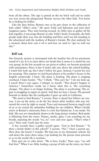 308 Crisis Assessment and Intervention Models With Children and Youth
from all the others. The sign is posted on the far brick wall and we make
our way across the playground. Ronnie surveys the other kids. You know
he is looking for bullies.
Like the days before, Ronnie runs as he gets closer to the collection of
kids called “Abby’s class.” He spots Yohji and Sebastian and joins their
imaginary game. They start horsing around. As Abby tries to gather all the
kids together, I encourage Ronnie to take Yohji’s hand. Eventually, the little
people make their way into the building and Peter and I are left standing in
the schoolyard with the mothers of Ronnie’s friends. We chat aimlessly for
a moment about how cute it all is and how we need to “get on with our
day.”
8:47 A.M.
Our leisurely anxiety is interrupted with the familiar but all too proximate
sound of a jet. It is so close above our heads that it seems it is aimed for our
very group. In the few seconds we are given to reflect, we become paralyzed
with anticipation. Peter, 6 feet 4 inches tall, sees above the school building.
I watch him look up, but I don’t follow his gaze. Instead, I search his eyes
for meaning. This summer we had heard planes at his mother’s house in the
English countryside. I listen. The plane is braking. The plane is stopping
overhead. I listen harder. “No,” I think. “This can’t be.” I do not look up.
I search Peter’s eyes again. I whisper to myself, “This doesn’t happen in
America.” Somewhere inside me I know what this is. The screeching
changes. The plane is no longer braking. The plane is accelerating. The en-
gine is struggling to regain its speed. And then we hear a boom. The ground
beneath us shakes like the earthquakes I grew up with in California.
“We need to find Ronnie,” I scream. Peter is dazed but follows me any-
way. I run up the stairs, as do the few dozen other mothers who just wit-
nessed the event by sight or sound. Tears and measured hysteria engulf each
of us as we search the unfamiliar building for our children. When I finally
arrive at Ronnie’s classroom, Peter is a few feet behind me. I run inside. No
kids. My eyes are immediately drawn to the large picture window. Red smoke
is billowing from the tower. Flames, smoke, glass. I am searching for my
breath, repeating the words “no, no” over and over again. “That’s what I
saw,” Peter said. I melt into his arms.
A few seconds later, I gather myself again. “Got to find Ronnie.” “Is
there a bomb shelter in this school?” I scream. “No,” I hear a parent say.
How does she know? I wonder. We had one in my elementary school. Up
and down the stairs three times, I go looking for the person most precious
to us in the world. He is nowhere.
Peter gets me to calm down. “He is here, Linda,” Peter says, “we will
find him.” When I see Abby leading a group of kids up the stairs, my heart
 