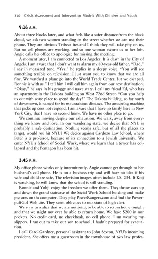 310 Crisis Assessment and Intervention Models With Children and Youth
9:16 A.M.
About three blocks later, and what feels like a safer distance from the black
cloud, we ask two women standing on the street whether we can use their
phone. They are obvious Tribeca-ites and I think they will take pity on us.
But no cell phones are working, and so one woman escorts us to her loft.
Angie calls her office to apologize for missing the meeting.
A moment later, I am connected to Los Angeles. It is dawn in the City of
Angels. I am aware that I don’t want to alarm my 80-year-old father. “Dad,”
I say in measured tone. “Yes,” he replies in a sleepy voice. “You will see
something terrible on television. I just want you to know that we are all
fine. We watched a plane go into the World Trade Center, but we escaped.
Ronnie is with us.” I tell him I will call him again from our next destination.
“Okay,” he says in his groggy and naı¨ve state. I call my friend Ed, who has
an apartment in the Dakota building on West 72nd Street. “Can you help
us out with some place to spend the day?” The Dakota building, so far north
of downtown, is named for its mountainous distance. The answering machine
that picks up does not respond. I am aware that I have no family here in New
York City, that I have no second home. We have no other place to go.
We continue moving despite our exhaustion. We walk, away from every-
thing we know and love. In our wandering state, we decide that NYU is
probably a safe destination. Nothing seems safe, but of all the places to
target, would you hit NYU? We decide against Cardozo Law School, where
Peter is a professor, because of its connection to a Jewish university. We
enter NYU’s School of Social Work, where we learn that a tower has col-
lapsed and the Pentagon has been hit.
3:45 P.M.
My office phone works only intermittently. Angie cannot get through to her
husband’s cell phone. He is on a business trip and will have no idea if his
wife and child are safe. The television images often include P.S. 234. If Koji
is watching, he will know that the school is still standing.
Ronnie and Yohji enjoy the freedom we offer them. They throw cars up
and down the grand staircase of the Social Work School building and make
pictures on the computer. They play PowerRangers.com and find the Power-
puffGirl Web site. They seem oblivious to our state of high alert.
We start to realize that we are not going to be able to return home tonight
and that we might not ever be able to return home. We have $200 in our
pockets. No credit card, no checkbook, no cell phone. I am wearing my
slippers. I ran out to take our son to school; I hadn’t prepared for evacua-
tion.
I call Carol Gardner, personal assistant to John Sexton, NYU’s incoming
president. She offers me a guestroom in the townhouse of two law profes-
 