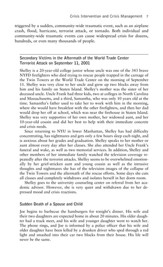 Crisis Intervention and Crisis Management 7
triggered by a sudden, community-wide traumatic event, such as an airplane
crash, flood, hurricane, terrorist attack, or tornado. Both individual and
community-wide traumatic events can cause widespread crisis for dozens,
hundreds, or even many thousands of people.
Secondary Victims in the Aftermath of the World Trade Center
Terrorist Attack on September 11, 2001
Shelley is a 20-year-old college junior whose uncle was one of the 343 brave
NYFD firefighters who died trying to rescue people trapped in the carnage of
the Twin Towers at the World Trade Center on the morning of September
11. Shelley was very close to her uncle and grew up two blocks away from
him and his family on Staten Island. Shelley’s mother was the sister of her
deceased uncle. Uncle Frank had three kids, two at colleges in North Carolina
and Massachusetts, and a third, Samantha, who was only 10 years old at the
time. Samantha’s father used to take her to work with him in the morning,
where she would have breakfast with the other firefighters, and then her dad
would drop her off at school, which was near the firehouse in Staten Island.
Shelley was very supportive of her own mother, her widowed aunt, and her
10-year-old cousin and did her best to help with their immediate concrete
and crisis needs.
Since returning to NYU in lower Manhattan, Shelley has had difficulty
concentrating, has nightmares and gets only a few hours sleep each night, and
is anxious about her grades and graduation. Shelley speaks to her mother or
aunt almost every day after her classes. She also attended her Uncle Frank’s
funeral and wake, as well as two memorial services. In addition, Shelley and
other members of her immediate family watched the television coverage re-
peatedly after the terrorist attacks. Shelley seems to be overwhelmed emotion-
ally by her grief-stricken aunt and young cousin as well as the intrusive
thoughts and nightmares she has of the television images of the collapse of
the Twin Towers and the aftermath of the rescue efforts. Some days she cuts
all classes and completely withdraws and isolates herself in her dorm room.
Shelley goes to the university counseling center on referral from her aca-
demic advisor. However, she is very quiet and withdrawn due to her de-
pressed mood and crisis reactions.
Sudden Death of a Spouse and Child
Joe begins to barbecue the hamburgers for tonight’s dinner. His wife and
their two daughters are expected home in about 20 minutes. His older daugh-
ter had a track meet, and his wife and younger daughter went to watch her.
The phone rings, and Joe is informed by a police officer that his wife and
older daughter have been killed by a drunken driver who sped through a red
light and smashed into their car two blocks from their house. His life will
never be the same.
 