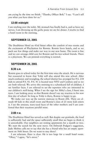 A Narrative From Ground Zero 313
am crying by the time we finish. “Thanks, Officer Bob,” I say. “I can’t tell
you what you have done for us.”
12:00 midnight
I am retching over the toilet. My stomach has finally had it, and so have my
nerves. I am throwing up the garlic pasta we ate for dinner. I resolve to find
a hotel room in the morning.
SEPTEMBER 13, 2001
The Doubletree Hotel on 43rd Street offers the comfort of two rooms and
the excitement of PlayStation for Ronnie. Ronnie loves hotels, and so we
pack our few things and make our way to our new home. The room is fine
and we can arrange child care for Ronnie and his two school friends. There
is a playroom. We can pretend everything is normal.
SEPTEMBER 20, 2001
8:30 A.M.
Ronnie goes to school today for the first time since the attack. He is nervous
but reassured to know that Yohji will also attend this new school. After
much confusion and wrangling, the school district has arranged for P.S. 234
kids to attend P.S. 41. P.S. 41 is located near NYU and Cardozo and so we
are both relieved. We arrive this morning to a schoolyard full of children. I
see familiar faces. I am relieved to see the reporters who are interested in
our children’s well-being. When I see the sign for Abby’s class, I burst into
tears. I am looking away so that Ronnie doesn’t see my reaction to his new
first day of school. So long as Yohji is there, Ronnie is happy to go.
We make our way up the narrow staircase to Room 206. There are al-
ready 60 kids in this small room and Ronnie’s class of 21 more kids enters
it. I see the anxious, teary-eyed faces of the other mothers and I am com-
forted that their reactions parallel mine.
2:00 P.M.
The Doubletree Hotel has served us well. But despite our gratitude, the food
is sufficiently bad and the space sufficiently small that we begin to think it
is unworkable. Our neighbors are renting apartments for a month or two.
We start the search for the next move. On Deborah Podgen’s suggestion,
Judy Mishne calls me to say that she has a friend who has an empty apart-
ment on 56th Street. Do we want to stay there?
I am reluctant. Peter is clear. He is too large for a small hotel room.
“Okay,” I agree, “let’s move.”
 