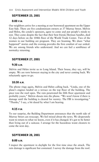 314 Crisis Assessment and Intervention Models With Children and Youth
SEPTEMBER 23, 2001
8:00 P.M.
Our neighbors arrive for a meeting at our borrowed apartment on the Upper
East Side. There are five condominium owners at 37 Murray Street. Melvin
and Helen, the condo’s sponsors, agree to come and put people’s minds to
rest. They come despite the fact that their best friend, Herman Sandler, died
12 days before on the 104th floor of the World Trade Center. Two of the
women in our building are pregnant. They are beaming. We share “what
happened” stories and the evening provides the first comfort of our ordeal.
We are among friends who understand. And we can feel a semblance of
normalcy returning.
SEPTEMBER 27, 2001
9:30 A.M.
Melvin and Helen invite us to Long Island. Their house, they say, will be
empty. We are torn between staying in the city and never coming back. We
reluctantly agree to go.
10:30 A.M.
The phone rings again, Melvin and Helen calling back. “Linda, one of the
plane’s engines landed on a terrace on the top floor of the building. The
piece tore the roof open. The rain penetrated the fifth floor apartment and
probably yours,” Melvin shouts into the phone. “We won’t know if there is
damage until the building is cleared for reentry. The FBI is investigating.”
“Thanks,” I say, a bit dazed by what I am hearing.
4:15 P.M.
To our surprise, the Building Department announces that the north side of
Murray Street can reoccupy. We feel mixed about the news. We desperately
want to return to what we know, even if it has changed. It’s got to be better
than living out of a suitcase. I arrange for the hazardous waste cleaners to
come the next day.
SEPTEMBER 28, 2001
8:00 A.M.
I inspect the apartment in daylight for the first time since the attack. The
rain damage is significant but contained. I survey the damage from the roof.
 