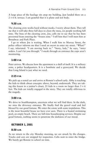 A Narrative From Ground Zero 315
A large piece of the fuselage sits atop my building. Just landed there on a
2 × 6 ft. terrace. I am grateful that it is plane and not body.
9:30 A.M.
The cleaning crew works hard without masks. I worry about them. They tell
me that it will take three full days to clean the mess, six people working full
time. The boss of the cleaning crew, Joe, calls me to say that he has been
prevented from entering the “frozen zone.” I tell him that I will meet him at
Broadway and Park Place.
I go to where Joe is waiting. When I walk him to Murray Street, the
police officer informs me that I need an escort to enter my street. “What?”
I say, infuriated. “I am moving back in.” “Sorry, lady,” he says, “strict
orders. I can’t let you through.” I sneak through an entrance the cops aren’t
monitoring.
1:00 P.M.
Peter arrives. We discuss how the apartment is a shell of itself. It is a military
zone, a police headquarters. It is a bombsite and a graveyard. We decide
that Long Island is just what we need.
2:15 P.M.
We pick up a rental car and arrive at Ronnie’s school early. Abby is teaching
the kids to think about concepts: above, beyond, underneath. They are tak-
ing this lesson in a janitor’s closet, 21 kids in a room no larger than 3 × 6
feet. The kids are totally engaged in the story. They are totally oblivious to
the tragedy.
3:00 P.M.
We drive to Southhampton, uncertain what we will find there. In the dark,
we miss the driveway entrance. We finally find the gravel road and feel
blessed by our good fortune. We enter the estate with some trepidation. This
is the most beautiful house we have ever seen. There is a heated swimming
pool, an empty beach. There are full-time housekeeping services. Despite our
good fortune, nothing seems to penetrate the darkness of our mood.
OCTOBER 1, 2001
8:30 A.M.
As we return to the city Monday morning, we are struck by the changes.
Trucks and cars are stopped for inspection. Cabs wait to enter the bridge.
We barely get Ronnie to school on time.
 