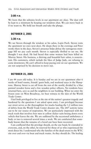 316 Crisis Assessment and Intervention Models With Children and Youth
2:00 P.M.
We learn that the asbestos levels in our apartment are okay. The dust will
be kept to a minimum by keeping our windows shut. We can move back in
if we want to. We hold our breath and take the plunge.
OCTOBER 2, 2001
1:30 P.M.
We see Steven through the window at his salon, Lapin Paoli. Steven rents
the apartment we own next door. He sleeps there in the evenings and Peter
works there in the days. Steven’s presence helps defray the outrageous mort-
gage bill we pay each month. Steven is especially thrilled to see me. He
thought I was dead. He had heard that some woman had been killed on
Murray Street. His business, a thriving and beautiful hair salon, is nonexis-
tent. His customers, which include the likes of Judge Judy, are refusing to
come downtown. He can’t afford to keep paying rent on our apartment. We
are not surprised by his decision to move out.
OCTOBER 21, 2001
I am 44 years old today. It is Sunday and we are in our apartment after 6
weeks of hotel rooms, friends’ guest beds, and weekend stays in the Hamp-
tons. Murray Street is cut off from the rest of the world, divided by a blue
painted wooden horse and a few wooden police officers. No residents have
returned here, save us and the neighbors in our building. When we enter the
frozen zone on West Broadway, we bear witness to the skin of the World
Trade Center.
I feel both privileged to live at the site of the nation’s greatest tragedy and
burdened by the questions I am asked upon entry. I am privileged because
our street serves as the thoroughfare for trucks hauling the 1.2 million tons
of debris from the World Trade Center disaster site. The 24/7 activity turns
out to be our source of inspiration. We are particularly impressed with the
truck wash that involves four men in yellow slicker suits hosing down every
vehicle that leaves the site. We are saddened by the occasional ambulance: a
body or two is removed several times a week. We are comforted that some-
body knows that the remains of a loved one have been recovered.
I am conflicted that the privilege should, on the one hand, be extended to
everyone, and, on the other, be reserved for those of us who experienced the
most direct hit. I understand why the families of the dead return to the WTC
site over and over via boat and truck routes. As they should do. The healing
 
