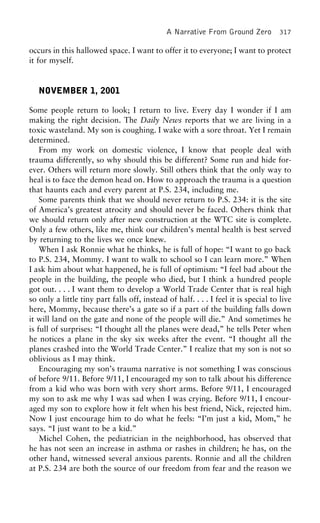 A Narrative From Ground Zero 317
occurs in this hallowed space. I want to offer it to everyone; I want to protect
it for myself.
NOVEMBER 1, 2001
Some people return to look; I return to live. Every day I wonder if I am
making the right decision. The Daily News reports that we are living in a
toxic wasteland. My son is coughing. I wake with a sore throat. Yet I remain
determined.
From my work on domestic violence, I know that people deal with
trauma differently, so why should this be different? Some run and hide for-
ever. Others will return more slowly. Still others think that the only way to
heal is to face the demon head on. How to approach the trauma is a question
that haunts each and every parent at P.S. 234, including me.
Some parents think that we should never return to P.S. 234: it is the site
of America’s greatest atrocity and should never be faced. Others think that
we should return only after new construction at the WTC site is complete.
Only a few others, like me, think our children’s mental health is best served
by returning to the lives we once knew.
When I ask Ronnie what he thinks, he is full of hope: “I want to go back
to P.S. 234, Mommy. I want to walk to school so I can learn more.” When
I ask him about what happened, he is full of optimism: “I feel bad about the
people in the building, the people who died, but I think a hundred people
got out. . . . I want them to develop a World Trade Center that is real high
so only a little tiny part falls off, instead of half. . . . I feel it is special to live
here, Mommy, because there’s a gate so if a part of the building falls down
it will land on the gate and none of the people will die.” And sometimes he
is full of surprises: “I thought all the planes were dead,” he tells Peter when
he notices a plane in the sky six weeks after the event. “I thought all the
planes crashed into the World Trade Center.” I realize that my son is not so
oblivious as I may think.
Encouraging my son’s trauma narrative is not something I was conscious
of before 9/11. Before 9/11, I encouraged my son to talk about his difference
from a kid who was born with very short arms. Before 9/11, I encouraged
my son to ask me why I was sad when I was crying. Before 9/11, I encour-
aged my son to explore how it felt when his best friend, Nick, rejected him.
Now I just encourage him to do what he feels: “I’m just a kid, Mom,” he
says. “I just want to be a kid.”
Michel Cohen, the pediatrician in the neighborhood, has observed that
he has not seen an increase in asthma or rashes in children; he has, on the
other hand, witnessed several anxious parents. Ronnie and all the children
at P.S. 234 are both the source of our freedom from fear and the reason we
 