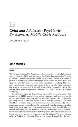 15
Child and Adolescent Psychiatric
Emergencies: Mobile Crisis Response
JONATHAN SINGER
CASE STUDIES
Nikki
On Tuesday morning, Mr. Anderson, a school counselor at a local elementary
school, called the Child and Adolescent Psychiatric Emergency (CAPE) team
to request a suicide assessment. Nikki, an 8-year-old female, had drawn a
picture of herself with knives cutting large pieces out of her body; blood was
spurting everywhere and a man was standing to the side laughing. The coun-
selor reported that Nikki was well-known in the principal’s office because of
her frequent outbursts and fights with other children. According to Mr. An-
derson, there were two previous incidents that caused concern for Nikki’s
well-being.
The first crisis occurred three months earlier. Mr. Anderson reports that
during recess, Nikki was screaming at her classmates and stomping on the
ground and refused to comply with the teacher’s requests. Nikki reportedly
picked up a rock and threw it at one of her classmates, grazing the student’s
shoulder. The school responded as follows: Nikki was restrained by school
administrators and removed from the playground. Her classmates were taken
back to the classroom, and the wounded student received first aid. The par-
ents of both Nikki and the wounded classmate were called. School adminis-
trators had separate conversations with both parents. The school counselor was
brought in to the classroom to debrief with the students. The zero-tolerance
policy at Nikki’s school required her to be temporarily expelled to the alter-
319
 