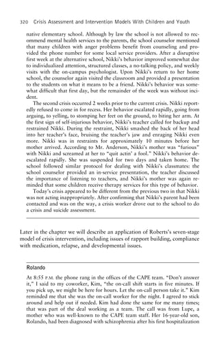 320 Crisis Assessment and Intervention Models With Children and Youth
native elementary school. Although by law the school is not allowed to rec-
ommend mental health services to the parents, the school counselor mentioned
that many children with anger problems benefit from counseling and pro-
vided the phone number for some local service providers. After a disruptive
first week at the alternative school, Nikki’s behavior improved somewhat due
to individualized attention, structured classes, a no-talking policy, and weekly
visits with the on-campus psychologist. Upon Nikki’s return to her home
school, the counselor again visited the classroom and provided a presentation
to the students on what it means to be a friend. Nikki’s behavior was some-
what difficult that first day, but the remainder of the week was without inci-
dent.
The second crisis occurred 2 weeks prior to the current crisis. Nikki report-
edly refused to come in for recess. Her behavior escalated rapidly, going from
arguing, to yelling, to stomping her feet on the ground, to biting her arm. At
the first sign of self-injurious behavior, Nikki’s teacher called for backup and
restrained Nikki. During the restraint, Nikki smashed the back of her head
into her teacher’s face, bruising the teacher’s jaw and enraging Nikki even
more. Nikki was in restraints for approximately 10 minutes before her
mother arrived. According to Mr. Anderson, Nikki’s mother was “furious”
with Nikki and screamed at her to “quit actin’ a fool.” Nikki’s behavior de-
escalated rapidly. She was suspended for two days and taken home. The
school followed similar protocol for dealing with Nikki’s classmates: the
school counselor provided an in-service presentation, the teacher discussed
the importance of listening to teachers, and Nikki’s mother was again re-
minded that some children receive therapy services for this type of behavior.
Today’s crisis appeared to be different from the previous two in that Nikki
was not acting inappropriately. After confirming that Nikki’s parent had been
contacted and was on the way, a crisis worker drove out to the school to do
a crisis and suicide assessment.
Later in the chapter we will describe an application of Roberts’s seven-stage
model of crisis intervention, including issues of rapport building, compliance
with medication, relapse, and developmental issues.
Rolando
At 8:55 P.M. the phone rang in the offices of the CAPE team. “Don’t answer
it,” I said to my coworker, Kim, “the on-call shift starts in five minutes. If
you pick up, we might be here for hours. Let the on-call person take it.” Kim
reminded me that she was the on-call worker for the night. I agreed to stick
around and help out if needed. Kim had done the same for me many times;
that was part of the deal working as a team. The call was from Lupe, a
mother who was well-known to the CAPE team staff. Her 16-year-old son,
Rolando, had been diagnosed with schizophrenia after his first hospitalization
 