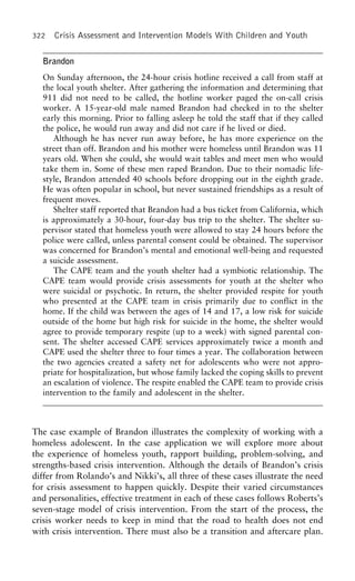 322 Crisis Assessment and Intervention Models With Children and Youth
Brandon
On Sunday afternoon, the 24-hour crisis hotline received a call from staff at
the local youth shelter. After gathering the information and determining that
911 did not need to be called, the hotline worker paged the on-call crisis
worker. A 15-year-old male named Brandon had checked in to the shelter
early this morning. Prior to falling asleep he told the staff that if they called
the police, he would run away and did not care if he lived or died.
Although he has never run away before, he has more experience on the
street than off. Brandon and his mother were homeless until Brandon was 11
years old. When she could, she would wait tables and meet men who would
take them in. Some of these men raped Brandon. Due to their nomadic life-
style, Brandon attended 40 schools before dropping out in the eighth grade.
He was often popular in school, but never sustained friendships as a result of
frequent moves.
Shelter staff reported that Brandon had a bus ticket from California, which
is approximately a 30-hour, four-day bus trip to the shelter. The shelter su-
pervisor stated that homeless youth were allowed to stay 24 hours before the
police were called, unless parental consent could be obtained. The supervisor
was concerned for Brandon’s mental and emotional well-being and requested
a suicide assessment.
The CAPE team and the youth shelter had a symbiotic relationship. The
CAPE team would provide crisis assessments for youth at the shelter who
were suicidal or psychotic. In return, the shelter provided respite for youth
who presented at the CAPE team in crisis primarily due to conflict in the
home. If the child was between the ages of 14 and 17, a low risk for suicide
outside of the home but high risk for suicide in the home, the shelter would
agree to provide temporary respite (up to a week) with signed parental con-
sent. The shelter accessed CAPE services approximately twice a month and
CAPE used the shelter three to four times a year. The collaboration between
the two agencies created a safety net for adolescents who were not appro-
priate for hospitalization, but whose family lacked the coping skills to prevent
an escalation of violence. The respite enabled the CAPE team to provide crisis
intervention to the family and adolescent in the shelter.
The case example of Brandon illustrates the complexity of working with a
homeless adolescent. In the case application we will explore more about
the experience of homeless youth, rapport building, problem-solving, and
strengths-based crisis intervention. Although the details of Brandon’s crisis
differ from Rolando’s and Nikki’s, all three of these cases illustrate the need
for crisis assessment to happen quickly. Despite their varied circumstances
and personalities, effective treatment in each of these cases follows Roberts’s
seven-stage model of crisis intervention. From the start of the process, the
crisis worker needs to keep in mind that the road to health does not end
with crisis intervention. There must also be a transition and aftercare plan.
 