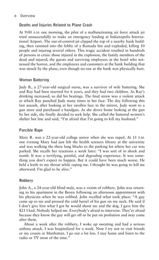 8 Overview
Deaths and Injuries Related to Plane Crash
At 9:00 A.M. one morning, the pilot of a malfunctioning air force attack jet
tried unsuccessfully to make an emergency landing at Indianapolis Interna-
tional Airport. The out-of-control jet clipped the top of a nearby bank build-
ing, then rammed into the lobby of a Ramada Inn and exploded, killing 10
people and injuring several others. This tragic accident resulted in hundreds
of persons in crisis: those injured in the explosion, the family members of the
dead and injured, the guests and surviving employees at the hotel who wit-
nessed the horror, and the employees and customers at the bank building that
was struck by the plane, even though no one at the bank was physically hurt.
Woman Battering
Judy B., a 27-year-old surgical nurse, was a survivor of wife battering. She
and Ray had been married for 6 years, and they had two children. As Ray’s
drinking increased, so did his beatings. The final straw was a violent attack
in which Ray punched Judy many times in her face. The day following this
last assault, after looking at her swollen face in the mirror, Judy went to a
gun store and purchased a handgun. As she drove home looking at the gun
by her side, she finally decided to seek help. She called the battered women’s
shelter hot line and said, “I’m afraid that I’m going to kill my husband.”
Forcible Rape
Mary R. was a 22-year-old college senior when she was raped. At 11 P.M.
one evening Mary had just left the health sciences library at the university
and was walking the three long blocks to the parking lot where her car was
parked. She recalls her reactions a week later: “I was sort of in shock and
numb. It was a terrifying, painful, and degrading experience. It was some-
thing you don’t expect to happen. But it could have been much worse. He
held a knife to my throat while raping me. I thought he was going to kill me
afterward. I’m glad to be alive.”
Robbery
John A., a 24-year-old blind male, was a victim of robbery. John was return-
ing to his apartment in the Bronx following an afternoon appointment with
his physician when he was robbed. John recalled what took place: “A guy
came up to me and pressed the cold barrel of his gun on my neck. He said if
I don’t give him what I got he would shoot me and the dog. I gave him the
$21 I had. Nobody helped me. Everybody’s afraid to intervene. They’re afraid
because they know the guy will get off or be put on probation and may come
after them.
About a week after the robbery, I woke up sweating and had a serious
asthma attack. I was hospitalized for a week. Now I try not to visit friends
or my cousin in Manhattan. I go out a lot less. I stay home and listen to the
radio or TV most of the time.”
 