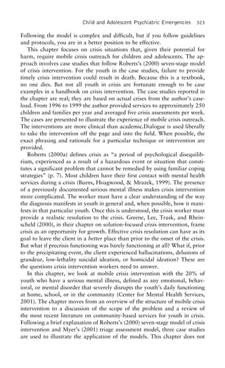 Child and Adolescent Psychiatric Emergencies 323
Following the model is complex and difficult, but if you follow guidelines
and protocols, you are in a better position to be effective.
This chapter focuses on crisis situations that, given their potential for
harm, require mobile crisis outreach for children and adolescents. The ap-
proach involves case studies that follow Roberts’s (2000) seven-stage model
of crisis intervention. For the youth in the case studies, failure to provide
timely crisis intervention could result in death. Because this is a textbook,
no one dies. But not all youth in crisis are fortunate enough to be case
examples in a handbook on crisis intervention. The case studies reported in
the chapter are real; they are based on actual crises from the author’s case-
load. From 1996 to 1999 the author provided services to approximately 250
children and families per year and averaged five crisis assessments per week.
The cases are presented to illustrate the experience of mobile crisis outreach.
The interventions are more clinical than academic.Dialogue is used liberally
to take the intervention off the page and into the field. When possible, the
exact phrasing and rationale for a particular technique or intervention are
provided.
Roberts (2000a) defines crisis as “a period of psychological disequilib-
rium, experienced as a result of a hazardous event or situation that consti-
tutes a significant problem that cannot be remedied by using familiar coping
strategies” (p. 7). Most children have their first contact with mental health
services during a crisis (Burns, Hoagwood, & Mrazek, 1999). The presence
of a previously documented serious mental illness makes crisis intervention
more complicated. The worker must have a clear understanding of the way
the diagnosis manifests in youth in general and, when possible, how it mani-
fests in that particular youth. Once this is understood, the crisis worker must
provide a realistic resolution to the crisis. Greene, Lee, Trask, and Rhein-
scheld (2000), in their chapter on solution-focused crisis intervention, frame
crisis as an opportunity for growth. Effective crisis resolution can have as its
goal to leave the client in a better place than prior to the onset of the crisis.
But what if precrisis functioning was barely functioning at all? What if, prior
to the precipitating event, the client experienced hallucinations, delusions of
grandeur, low-lethality suicidal ideation, or homicidal ideation? These are
the questions crisis intervention workers need to answer.
In this chapter, we look at mobile crisis intervention with the 20% of
youth who have a serious mental illness, defined as any emotional, behav-
ioral, or mental disorder that severely disrupts the youth’s daily functioning
at home, school, or in the community (Center for Mental Health Services,
2001). The chapter moves from an overview of the structure of mobile crisis
intervention to a discussion of the scope of the problem and a review of
the most recent literature on community-based services for youth in crisis.
Following a brief explanation of Roberts’s (2000) seven-stage model of crisis
intervention and Myer’s (2001) triage assessment model, three case studies
are used to illustrate the application of the models. This chapter does not
 