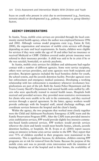 324 Crisis Assessment and Intervention Models With Children and Youth
focus on youth who present in crisis due to environmental (e.g., hurricane,
terrorist attack) or developmental (e.g., puberty, isolation vs. group identity)
factors.
AGENCY CONSIDERATIONS
In Austin, Texas, mobile crisis services are provided through the local com-
munity mental health agency, where the author was employed between 1996
and 2002. Although various model programs exist (e.g., Eaton & Ertl,
2000), the organization and structure of mobile crisis services will change
depending on state and local requirements. In Austin, children were eligible
for services if they were under the age of 18 and either had no insurance or
received Medicaid or CHIP. Children covered under private insurance were
referred to their insurance provider. A child was said to be in crisis if he or
she was suicidal, homicidal, or actively psychotic.
In Austin, mobile crisis services for children and adolescents had regular
contact with a number of different agencies. Some were service recipients,
others were services providers, and some agencies were both recipients and
providers. Recipient agencies included the local homeless shelter for youth,
the school system, and the juvenile detention facility. Provider agencies were
law enforcement and emergency medical assistance. Developing a working
relationship with law enforcement is mandatory whenever involuntary hos-
pitalizations are part of the job. Both the Austin Police Department and the
Travis County Sheriff’s Department had mental health units staffed by offi-
cers who were specifically trained in mental health issues. Hospitals both
received and provided services: they provided most-restrictive environments
for clients who were unable to be safe in the community, and they received
services through a special agreement. In the latter, agency workers would
provide cotherapy with the hospital staff, attend discharge staffings, and
coordinate services between the hospital and the client’s family.
Within the agency, the two programs that worked most closely together
were the Child and Adolescent Psychiatric Emergency (CAPE) team and the
Family Preservation Program (FPP). After the CAPE team provided intensive
crisis stabilization services, FPP would provide slightly less intensive commu-
nity-based family-centered services. FPP workers would provide services
wherever the client and family would most benefit: homes, schools, juvenile
detention facilities, or hospitals. M. R. Evans et al. (2003) report success
using an intensive in-home crisis service similar to the FPP. They report that
over 75% of children enrolled in their programs were maintained in the
community. This is significant because, by definition, children entering FPP
programs are at risk for removal from the home. Because the purpose of the
mobile crisis unit was to provide crisis intervention with the intention of
keeping children out of the hospital and in their homes, the availability of
 